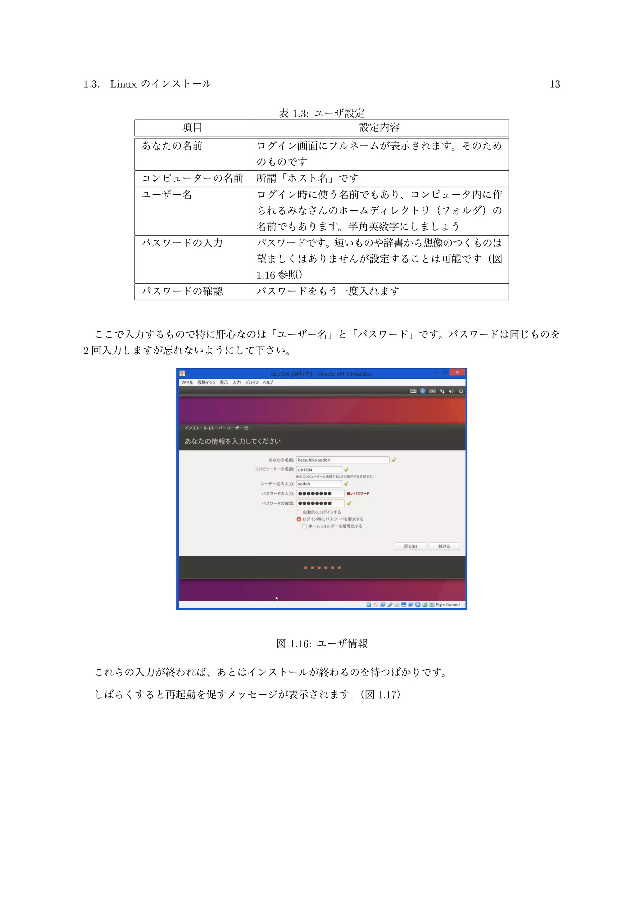1.3. Linux のインストール 13
表 1.3: ユーザ設定
項目 設定内容
あなたの名前 ログイン画面にフルネームが表示されます。そのため
のものです
コンピューターの名前 所謂「ホスト名」です
ユーザー名 ログイン時に使う名前でもあり、コンピュータ内に作
られるみなさんのホームディレクトリ（フォルダ）の
名前でもあります。半角英数字にしましょう
パスワードの入力 パスワードです。短いものや辞書から想像のつくものは
望ましくはありませんが設定することは可能です（図
1.16 参照）
パスワードの確認 パスワードをもう一度入れます
ここで入力するもので特に肝心なのは「ユーザー名」と「パスワード」です。パスワードは同じものを
2 回入力しますが忘れないようにして下さい。
図 1.16: ユーザ情報
これらの入力が終われば、あとはインストールが終わるのを待つばかりです。
しばらくすると再起動を促すメッセージが表示されます。（図 1.17）
 