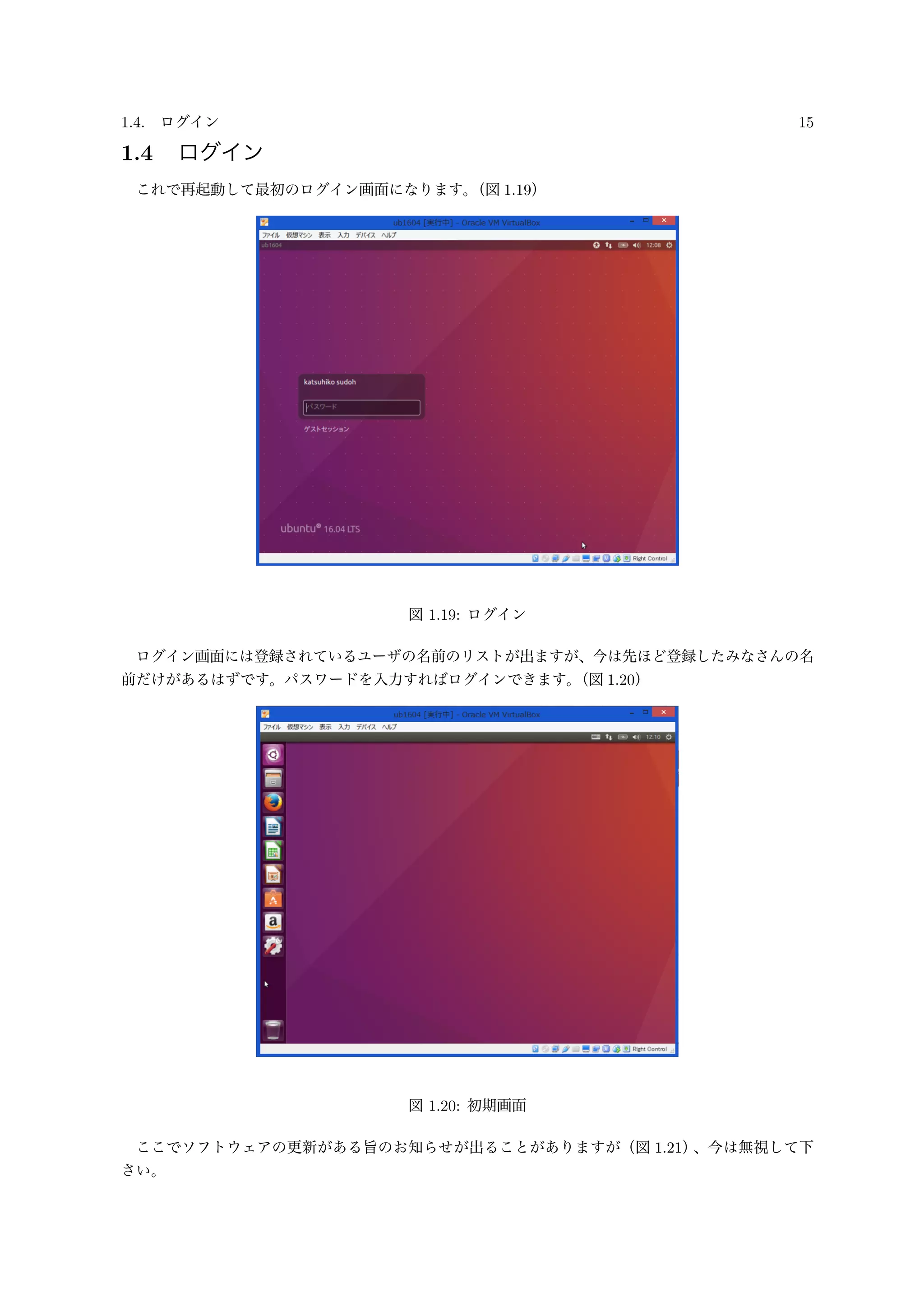 1.4. ログイン 15
1.4 ログイン
これで再起動して最初のログイン画面になります。（図 1.19）
図 1.19: ログイン
ログイン画面には登録されているユーザの名前のリストが出ますが、今は先ほど登録したみなさんの名
前だけがあるはずです。パスワードを入力すればログインできます。（図 1.20）
図 1.20: 初期画面
ここでソフトウェアの更新がある旨のお知らせが出ることがありますが（図 1.21）、今は無視して下
さい。
 