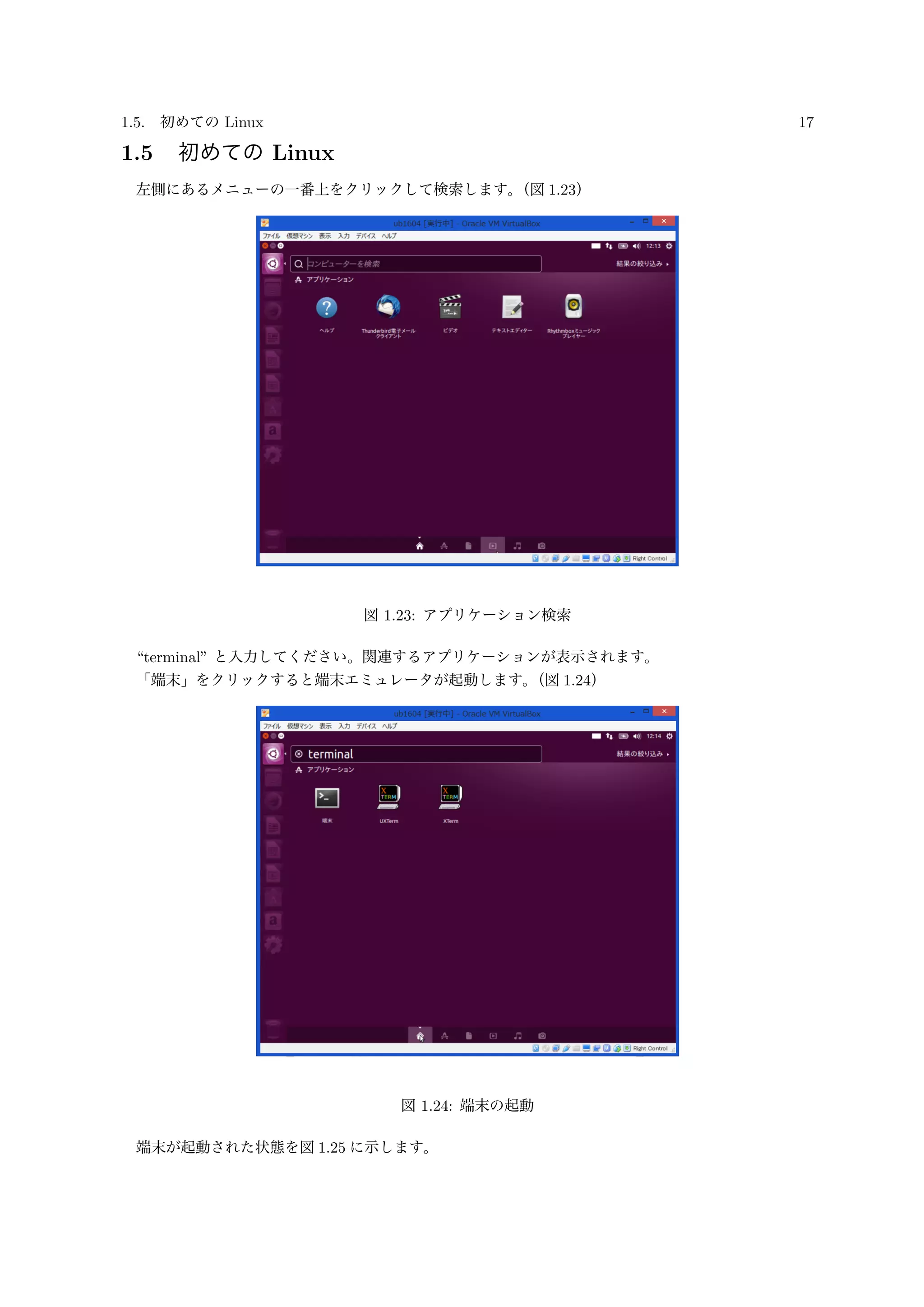 1.5. 初めての Linux 17
1.5 初めての Linux
左側にあるメニューの一番上をクリックして検索します。（図 1.23）
図 1.23: アプリケーション検索
“terminal” と入力してください。関連するアプリケーションが表示されます。
「端末」をクリックすると端末エミュレータが起動します。（図 1.24）
図 1.24: 端末の起動
端末が起動された状態を図 1.25 に示します。
 
