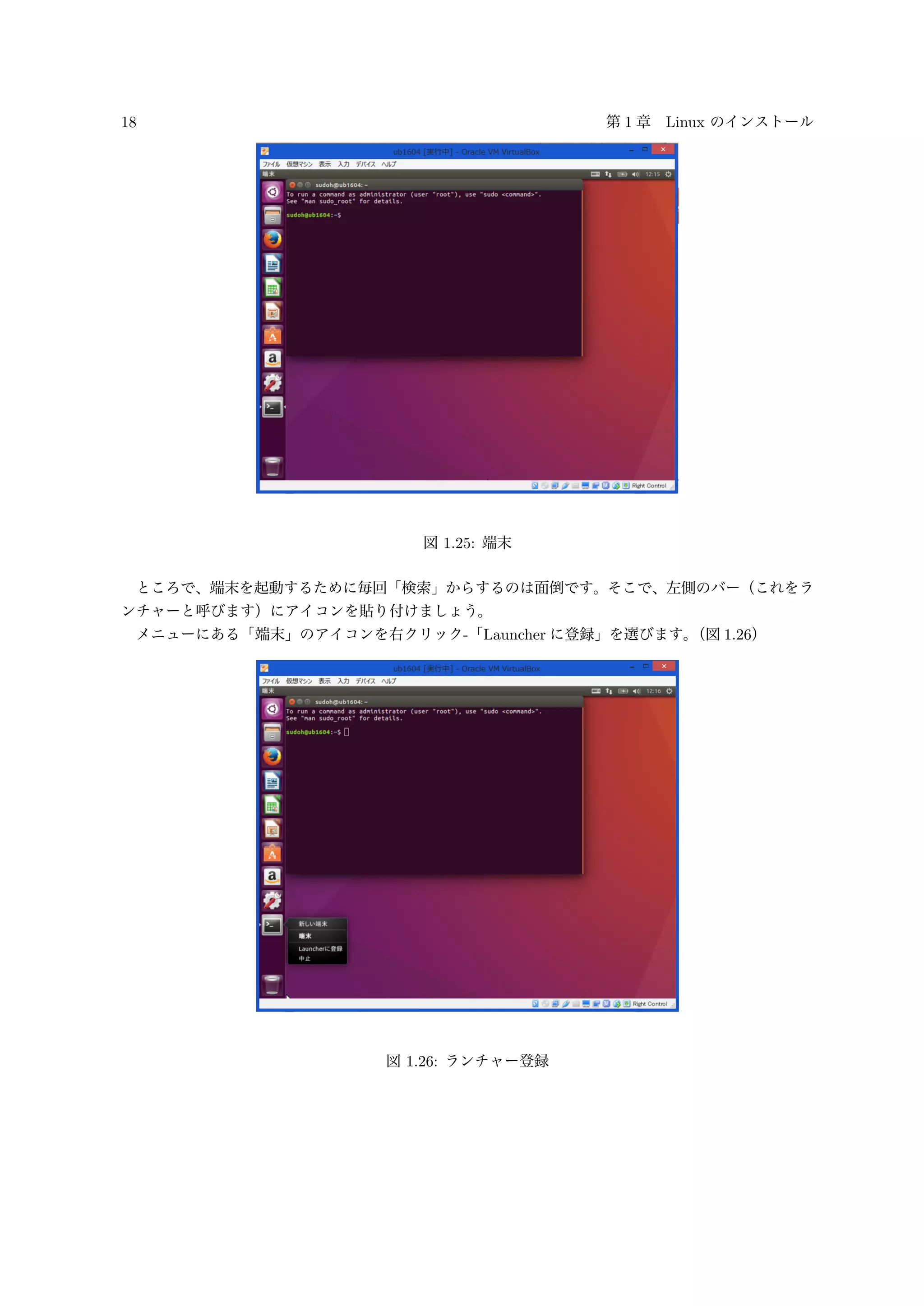 18 第 1 章 Linux のインストール
図 1.25: 端末
ところで、端末を起動するために毎回「検索」からするのは面倒です。そこで、左側のバー（これをラ
ンチャーと呼びます）にアイコンを貼り付けましょう。
メニューにある「端末」のアイコンを右クリック-「Launcher に登録」を選びます。（図 1.26）
図 1.26: ランチャー登録
 