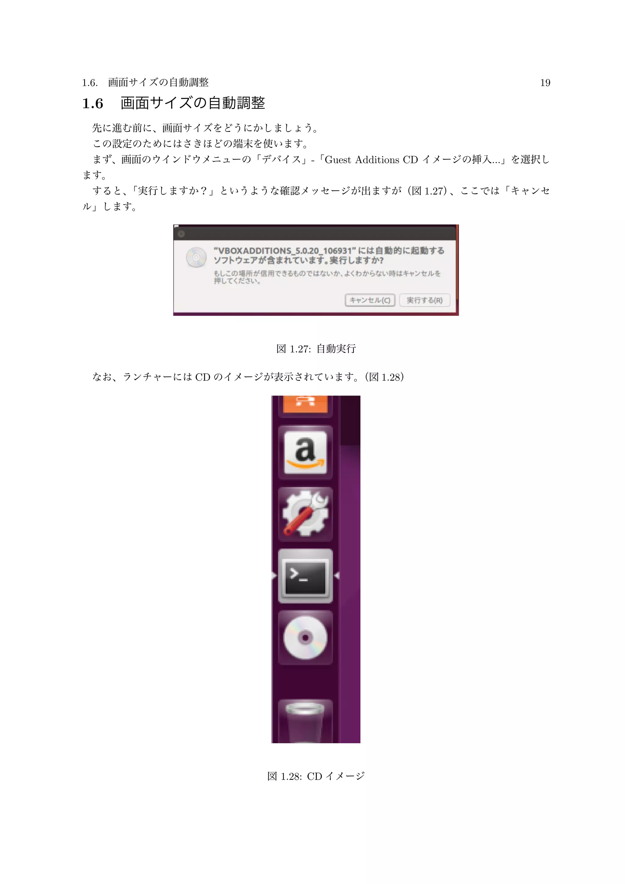1.6. 画面サイズの自動調整 19
1.6 画面サイズの自動調整
先に進む前に、画面サイズをどうにかしましょう。
この設定のためにはさきほどの端末を使います。
まず、画面のウインドウメニューの「デバイス」-「Guest Additions CD イメージの挿入...」を選択し
ます。
すると、「実行しますか？」というような確認メッセージが出ますが（図 1.27）、ここでは「キャンセ
ル」します。
図 1.27: 自動実行
なお、ランチャーには CD のイメージが表示されています。（図 1.28）
図 1.28: CD イメージ
 
