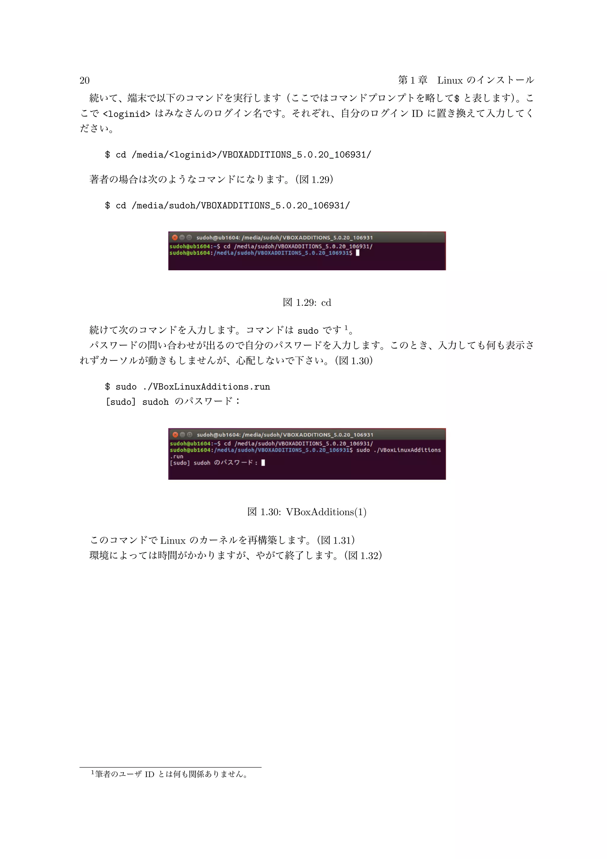 20 第 1 章 Linux のインストール
続いて、端末で以下のコマンドを実行します（ここではコマンドプロンプトを略して$ と表します）。こ
こで <loginid> はみなさんのログイン名です。それぞれ、自分のログイン ID に置き換えて入力してく
ださい。
$ cd /media/<loginid>/VBOXADDITIONS_5.0.20_106931/
著者の場合は次のようなコマンドになります。（図 1.29）
$ cd /media/sudoh/VBOXADDITIONS_5.0.20_106931/
図 1.29: cd
続けて次のコマンドを入力します。コマンドは sudo です 1
。
パスワードの問い合わせが出るので自分のパスワードを入力します。このとき、入力しても何も表示さ
れずカーソルが動きもしませんが、心配しないで下さい。（図 1.30）
$ sudo ./VBoxLinuxAdditions.run
[sudo] sudoh のパスワード：
図 1.30: VBoxAdditions(1)
このコマンドで Linux のカーネルを再構築します。（図 1.31）
環境によっては時間がかかりますが、やがて終了します。（図 1.32）
1筆者のユーザ ID とは何も関係ありません。
 