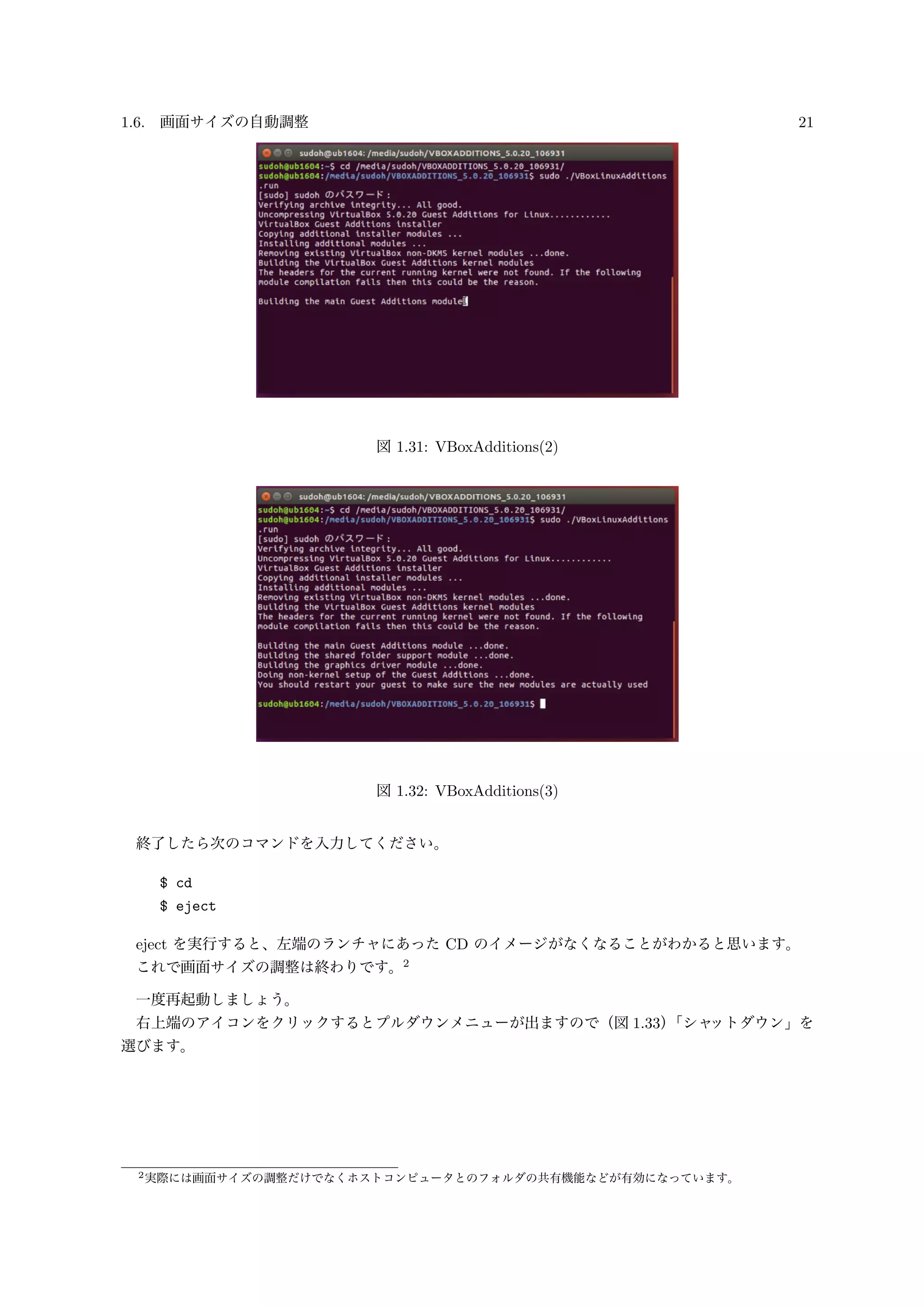 1.6. 画面サイズの自動調整 21
図 1.31: VBoxAdditions(2)
図 1.32: VBoxAdditions(3)
終了したら次のコマンドを入力してください。
$ cd
$ eject
eject を実行すると、左端のランチャにあった CD のイメージがなくなることがわかると思います。
これで画面サイズの調整は終わりです。2
一度再起動しましょう。
右上端のアイコンをクリックするとプルダウンメニューが出ますので（図 1.33）「シャットダウン」を
選びます。
2実際には画面サイズの調整だけでなくホストコンピュータとのフォルダの共有機能などが有効になっています。
 