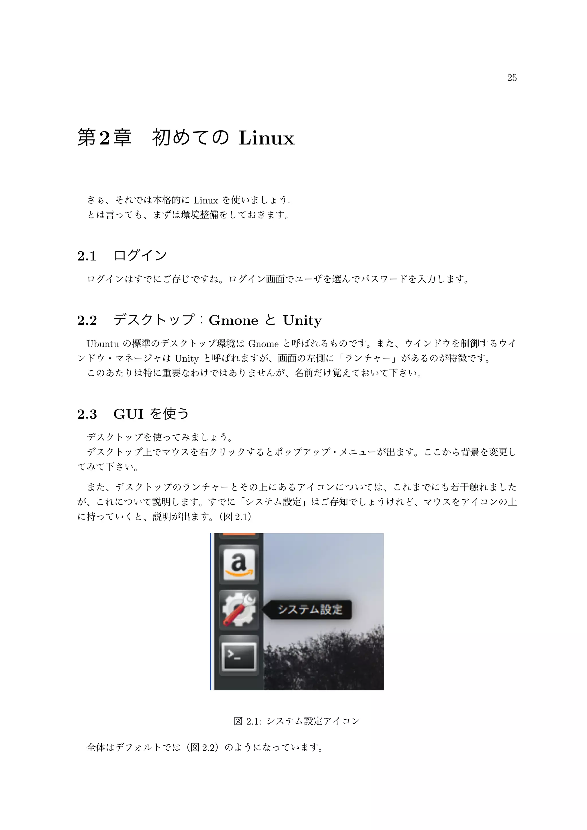 25
第2章 初めての Linux
さぁ、それでは本格的に Linux を使いましょう。
とは言っても、まずは環境整備をしておきます。
2.1 ログイン
ログインはすでにご存じですね。ログイン画面でユーザを選んでパスワードを入力します。
2.2 デスクトップ：Gmone と Unity
Ubuntu の標準のデスクトップ環境は Gnome と呼ばれるものです。また、ウインドウを制御するウイ
ンドウ・マネージャは Unity と呼ばれますが、画面の左側に「ランチャー」があるのが特徴です。
このあたりは特に重要なわけではありませんが、名前だけ覚えておいて下さい。
2.3 GUI を使う
デスクトップを使ってみましょう。
デスクトップ上でマウスを右クリックするとポップアップ・メニューが出ます。ここから背景を変更し
てみて下さい。
また、デスクトップのランチャーとその上にあるアイコンについては、これまでにも若干触れました
が、これについて説明します。すでに「システム設定」はご存知でしょうけれど、マウスをアイコンの上
に持っていくと、説明が出ます。（図 2.1）
図 2.1: システム設定アイコン
全体はデフォルトでは（図 2.2）のようになっています。
 