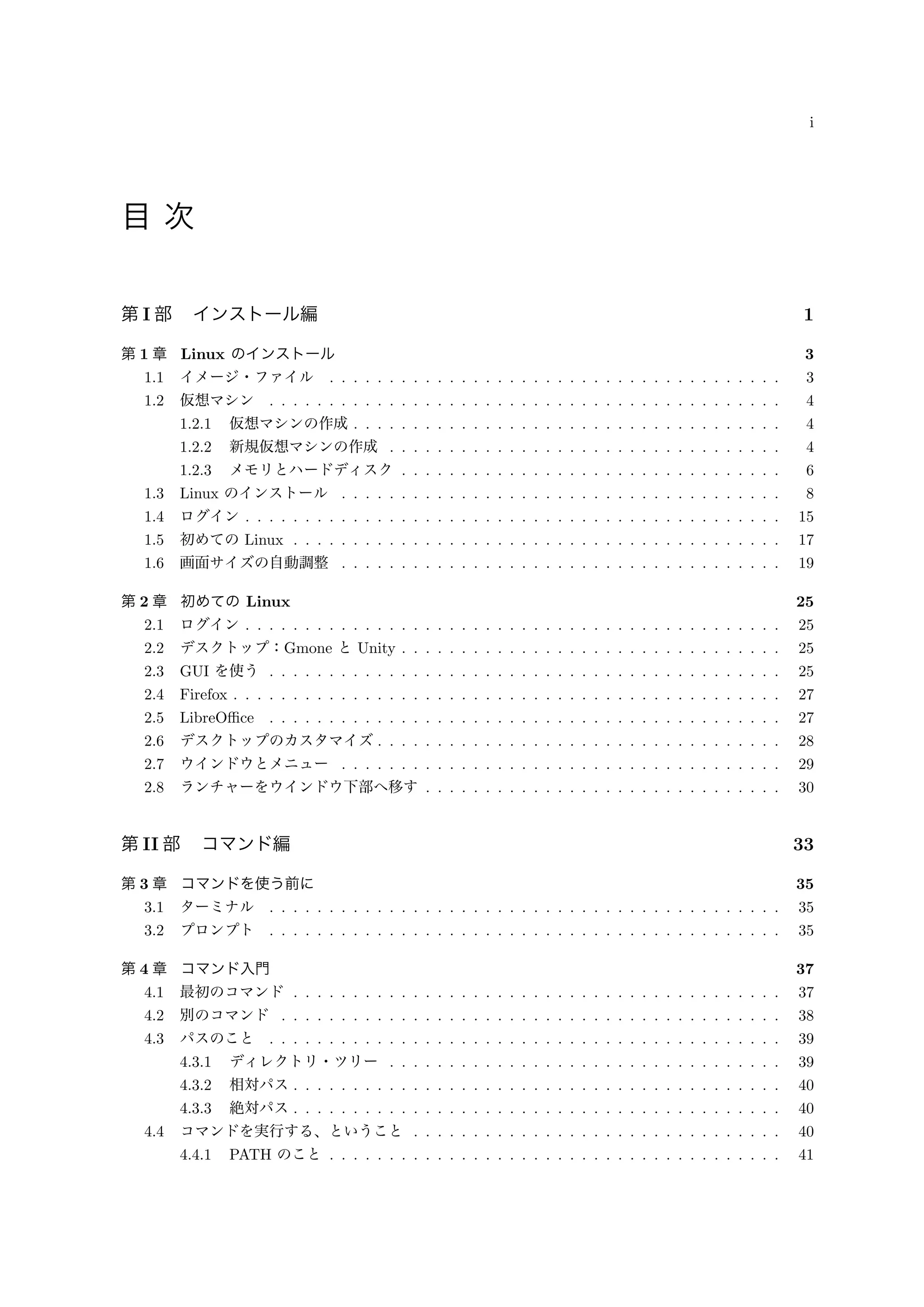 i
目 次
第 I 部 インストール編 1
第 1 章 Linux のインストール 3
1.1 イメージ・ファイル . . . . . . . . . . . . . . . . . . . . . . . . . . . . . . . . . . . . . . 3
1.2 仮想マシン . . . . . . . . . . . . . . . . . . . . . . . . . . . . . . . . . . . . . . . . . . . 4
1.2.1 仮想マシンの作成 . . . . . . . . . . . . . . . . . . . . . . . . . . . . . . . . . . . . 4
1.2.2 新規仮想マシンの作成 . . . . . . . . . . . . . . . . . . . . . . . . . . . . . . . . . 4
1.2.3 メモリとハードディスク . . . . . . . . . . . . . . . . . . . . . . . . . . . . . . . . 6
1.3 Linux のインストール . . . . . . . . . . . . . . . . . . . . . . . . . . . . . . . . . . . . . 8
1.4 ログイン . . . . . . . . . . . . . . . . . . . . . . . . . . . . . . . . . . . . . . . . . . . . . 15
1.5 初めての Linux . . . . . . . . . . . . . . . . . . . . . . . . . . . . . . . . . . . . . . . . . 17
1.6 画面サイズの自動調整 . . . . . . . . . . . . . . . . . . . . . . . . . . . . . . . . . . . . . 19
第 2 章 初めての Linux 25
2.1 ログイン . . . . . . . . . . . . . . . . . . . . . . . . . . . . . . . . . . . . . . . . . . . . . 25
2.2 デスクトップ：Gmone と Unity . . . . . . . . . . . . . . . . . . . . . . . . . . . . . . . . 25
2.3 GUI を使う . . . . . . . . . . . . . . . . . . . . . . . . . . . . . . . . . . . . . . . . . . . 25
2.4 Firefox . . . . . . . . . . . . . . . . . . . . . . . . . . . . . . . . . . . . . . . . . . . . . . 27
2.5 LibreOﬃce . . . . . . . . . . . . . . . . . . . . . . . . . . . . . . . . . . . . . . . . . . . 27
2.6 デスクトップのカスタマイズ . . . . . . . . . . . . . . . . . . . . . . . . . . . . . . . . . . 28
2.7 ウインドウとメニュー . . . . . . . . . . . . . . . . . . . . . . . . . . . . . . . . . . . . . 29
2.8 ランチャーをウインドウ下部へ移す . . . . . . . . . . . . . . . . . . . . . . . . . . . . . . 30
第 II 部 コマンド編 33
第 3 章 コマンドを使う前に 35
3.1 ターミナル . . . . . . . . . . . . . . . . . . . . . . . . . . . . . . . . . . . . . . . . . . . 35
3.2 プロンプト . . . . . . . . . . . . . . . . . . . . . . . . . . . . . . . . . . . . . . . . . . . 35
第 4 章 コマンド入門 37
4.1 最初のコマンド . . . . . . . . . . . . . . . . . . . . . . . . . . . . . . . . . . . . . . . . . 37
4.2 別のコマンド . . . . . . . . . . . . . . . . . . . . . . . . . . . . . . . . . . . . . . . . . . 38
4.3 パスのこと . . . . . . . . . . . . . . . . . . . . . . . . . . . . . . . . . . . . . . . . . . . 39
4.3.1 ディレクトリ・ツリー . . . . . . . . . . . . . . . . . . . . . . . . . . . . . . . . . 39
4.3.2 相対パス . . . . . . . . . . . . . . . . . . . . . . . . . . . . . . . . . . . . . . . . . 40
4.3.3 絶対パス . . . . . . . . . . . . . . . . . . . . . . . . . . . . . . . . . . . . . . . . . 40
4.4 コマンドを実行する、ということ . . . . . . . . . . . . . . . . . . . . . . . . . . . . . . . 40
4.4.1 PATH のこと . . . . . . . . . . . . . . . . . . . . . . . . . . . . . . . . . . . . . . 41
 