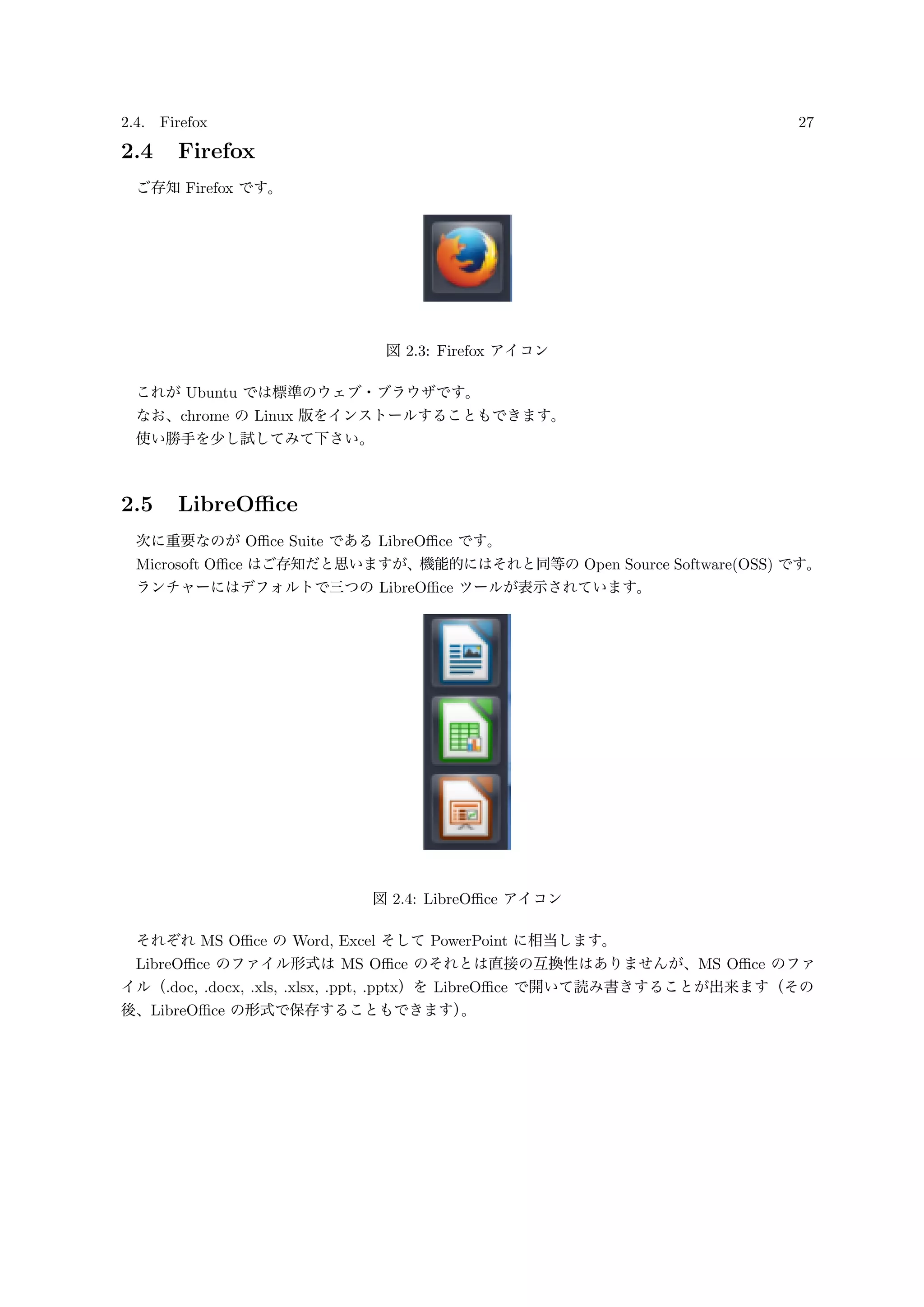 2.4. Firefox 27
2.4 Firefox
ご存知 Firefox です。
図 2.3: Firefox アイコン
これが Ubuntu では標準のウェブ・ブラウザです。
なお、chrome の Linux 版をインストールすることもできます。
使い勝手を少し試してみて下さい。
2.5 LibreOﬃce
次に重要なのが Oﬃce Suite である LibreOﬃce です。
Microsoft Oﬃce はご存知だと思いますが、機能的にはそれと同等の Open Source Software(OSS) です。
ランチャーにはデフォルトで三つの LibreOﬃce ツールが表示されています。
図 2.4: LibreOﬃce アイコン
それぞれ MS Oﬃce の Word, Excel そして PowerPoint に相当します。
LibreOﬃce のファイル形式は MS Oﬃce のそれとは直接の互換性はありませんが、MS Oﬃce のファ
イル（.doc, .docx, .xls, .xlsx, .ppt, .pptx）を LibreOﬃce で開いて読み書きすることが出来ます（その
後、LibreOﬃce の形式で保存することもできます）。
 