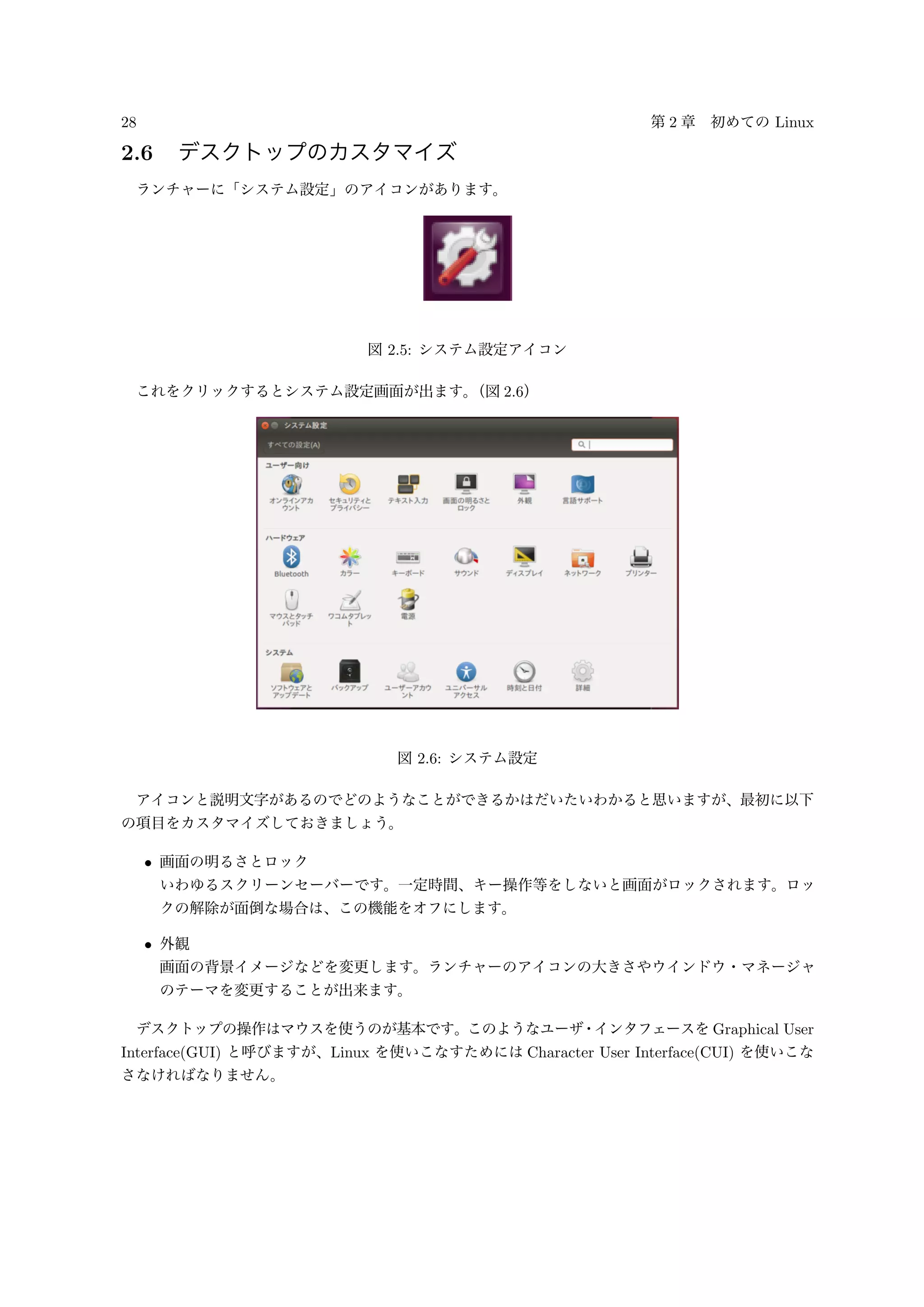 28 第 2 章 初めての Linux
2.6 デスクトップのカスタマイズ
ランチャーに「システム設定」のアイコンがあります。
図 2.5: システム設定アイコン
これをクリックするとシステム設定画面が出ます。（図 2.6）
図 2.6: システム設定
アイコンと説明文字があるのでどのようなことができるかはだいたいわかると思いますが、最初に以下
の項目をカスタマイズしておきましょう。
• 画面の明るさとロック
いわゆるスクリーンセーバーです。一定時間、キー操作等をしないと画面がロックされます。ロッ
クの解除が面倒な場合は、この機能をオフにします。
• 外観
画面の背景イメージなどを変更します。ランチャーのアイコンの大きさやウインドウ・マネージャ
のテーマを変更することが出来ます。
デスクトップの操作はマウスを使うのが基本です。このようなユーザ・インタフェースを Graphical User
Interface(GUI) と呼びますが、Linux を使いこなすためには Character User Interface(CUI) を使いこな
さなければなりません。
 