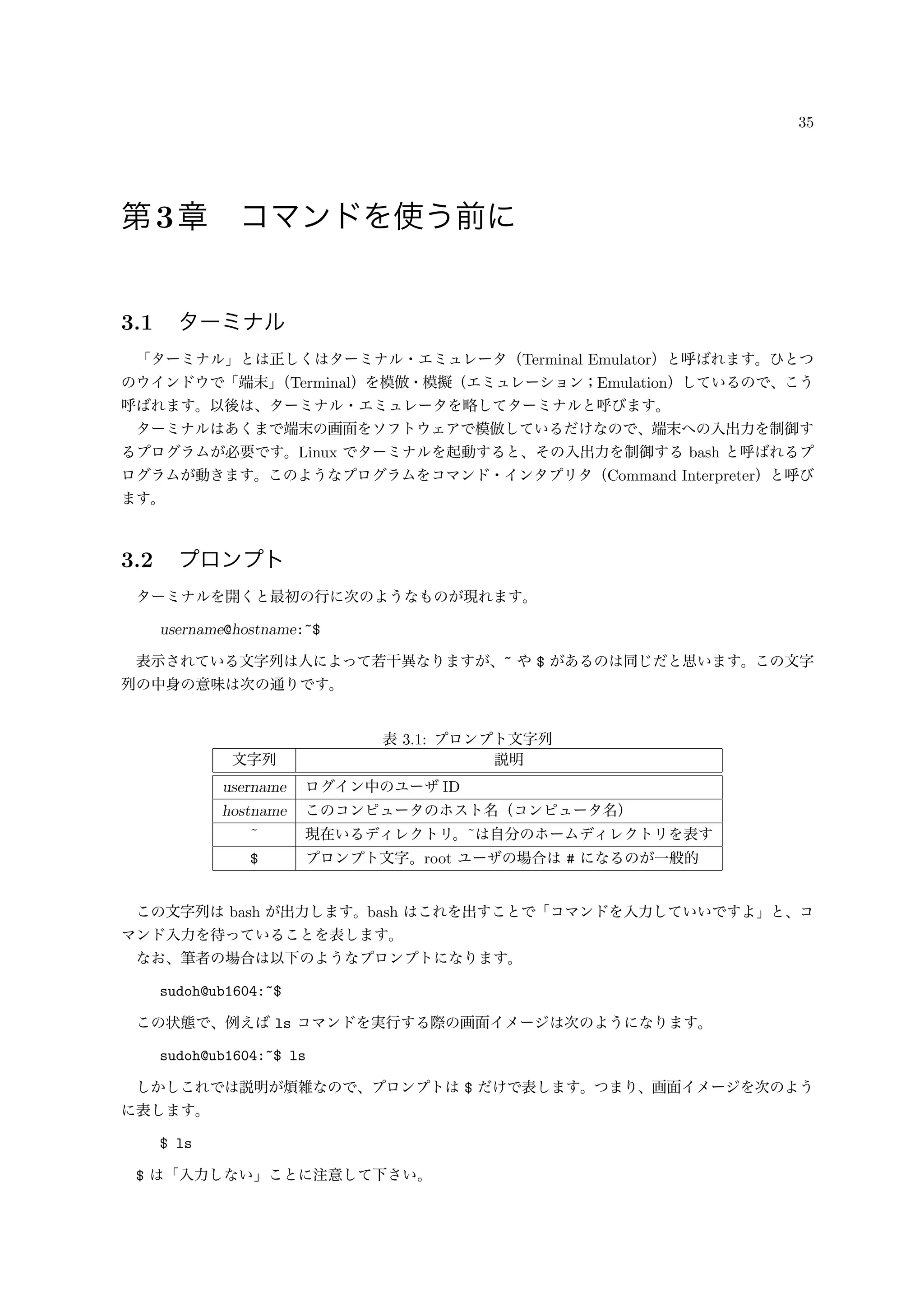 35
第3章 コマンドを使う前に
3.1 ターミナル
「ターミナル」とは正しくはターミナル・エミュレータ（Terminal Emulator）と呼ばれます。ひとつ
のウインドウで「端末」（Terminal）を模倣・模擬（エミュレーション；Emulation）しているので、こう
呼ばれます。以後は、ターミナル・エミュレータを略してターミナルと呼びます。
ターミナルはあくまで端末の画面をソフトウェアで模倣しているだけなので、端末への入出力を制御す
るプログラムが必要です。Linux でターミナルを起動すると、その入出力を制御する bash と呼ばれるプ
ログラムが動きます。このようなプログラムをコマンド・インタプリタ（Command Interpreter）と呼び
ます。
3.2 プロンプト
ターミナルを開くと最初の行に次のようなものが現れます。
username@hostname:~$
表示されている文字列は人によって若干異なりますが、~ や $ があるのは同じだと思います。この文字
列の中身の意味は次の通りです。
表 3.1: プロンプト文字列
文字列 説明
username ログイン中のユーザ ID
hostname このコンピュータのホスト名（コンピュータ名）
˜ 現在いるディレクトリ。˜は自分のホームディレクトリを表す
$ プロンプト文字。root ユーザの場合は # になるのが一般的
この文字列は bash が出力します。bash はこれを出すことで「コマンドを入力していいですよ」と、コ
マンド入力を待っていることを表します。
なお、筆者の場合は以下のようなプロンプトになります。
sudoh@ub1604:~$
この状態で、例えば ls コマンドを実行する際の画面イメージは次のようになります。
sudoh@ub1604:~$ ls
しかしこれでは説明が煩雑なので、プロンプトは $ だけで表します。つまり、画面イメージを次のよう
に表します。
$ ls
$ は「入力しない」ことに注意して下さい。
 