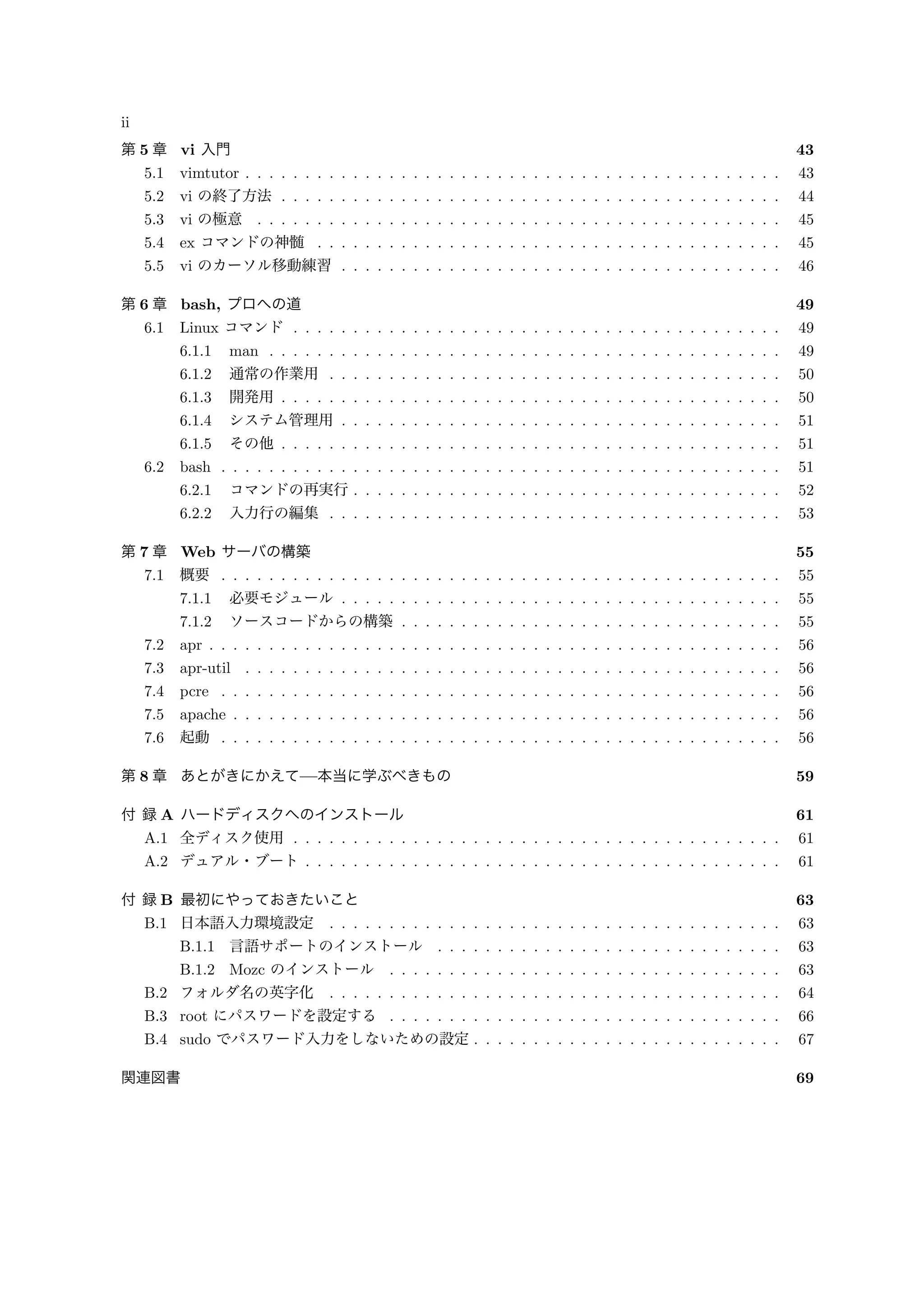 ii
第 5 章 vi 入門 43
5.1 vimtutor . . . . . . . . . . . . . . . . . . . . . . . . . . . . . . . . . . . . . . . . . . . . . 43
5.2 vi の終了方法 . . . . . . . . . . . . . . . . . . . . . . . . . . . . . . . . . . . . . . . . . . 44
5.3 vi の極意 . . . . . . . . . . . . . . . . . . . . . . . . . . . . . . . . . . . . . . . . . . . . 45
5.4 ex コマンドの神髄 . . . . . . . . . . . . . . . . . . . . . . . . . . . . . . . . . . . . . . . 45
5.5 vi のカーソル移動練習 . . . . . . . . . . . . . . . . . . . . . . . . . . . . . . . . . . . . . 46
第 6 章 bash, プロへの道 49
6.1 Linux コマンド . . . . . . . . . . . . . . . . . . . . . . . . . . . . . . . . . . . . . . . . . 49
6.1.1 man . . . . . . . . . . . . . . . . . . . . . . . . . . . . . . . . . . . . . . . . . . . 49
6.1.2 通常の作業用 . . . . . . . . . . . . . . . . . . . . . . . . . . . . . . . . . . . . . . 50
6.1.3 開発用 . . . . . . . . . . . . . . . . . . . . . . . . . . . . . . . . . . . . . . . . . . 50
6.1.4 システム管理用 . . . . . . . . . . . . . . . . . . . . . . . . . . . . . . . . . . . . . 51
6.1.5 その他 . . . . . . . . . . . . . . . . . . . . . . . . . . . . . . . . . . . . . . . . . . 51
6.2 bash . . . . . . . . . . . . . . . . . . . . . . . . . . . . . . . . . . . . . . . . . . . . . . . 51
6.2.1 コマンドの再実行 . . . . . . . . . . . . . . . . . . . . . . . . . . . . . . . . . . . . 52
6.2.2 入力行の編集 . . . . . . . . . . . . . . . . . . . . . . . . . . . . . . . . . . . . . . 53
第 7 章 Web サーバの構築 55
7.1 概要 . . . . . . . . . . . . . . . . . . . . . . . . . . . . . . . . . . . . . . . . . . . . . . . 55
7.1.1 必要モジュール . . . . . . . . . . . . . . . . . . . . . . . . . . . . . . . . . . . . . 55
7.1.2 ソースコードからの構築 . . . . . . . . . . . . . . . . . . . . . . . . . . . . . . . . 55
7.2 apr . . . . . . . . . . . . . . . . . . . . . . . . . . . . . . . . . . . . . . . . . . . . . . . . 56
7.3 apr-util . . . . . . . . . . . . . . . . . . . . . . . . . . . . . . . . . . . . . . . . . . . . . 56
7.4 pcre . . . . . . . . . . . . . . . . . . . . . . . . . . . . . . . . . . . . . . . . . . . . . . . 56
7.5 apache . . . . . . . . . . . . . . . . . . . . . . . . . . . . . . . . . . . . . . . . . . . . . . 56
7.6 起動 . . . . . . . . . . . . . . . . . . . . . . . . . . . . . . . . . . . . . . . . . . . . . . . 56
第 8 章 あとがきにかえて—本当に学ぶべきもの 59
付 録 A ハードディスクへのインストール 61
A.1 全ディスク使用 . . . . . . . . . . . . . . . . . . . . . . . . . . . . . . . . . . . . . . . . . 61
A.2 デュアル・ブート . . . . . . . . . . . . . . . . . . . . . . . . . . . . . . . . . . . . . . . . 61
付 録 B 最初にやっておきたいこと 63
B.1 日本語入力環境設定 . . . . . . . . . . . . . . . . . . . . . . . . . . . . . . . . . . . . . . 63
B.1.1 言語サポートのインストール . . . . . . . . . . . . . . . . . . . . . . . . . . . . . 63
B.1.2 Mozc のインストール . . . . . . . . . . . . . . . . . . . . . . . . . . . . . . . . . 63
B.2 フォルダ名の英字化 . . . . . . . . . . . . . . . . . . . . . . . . . . . . . . . . . . . . . . 64
B.3 root にパスワードを設定する . . . . . . . . . . . . . . . . . . . . . . . . . . . . . . . . . 66
B.4 sudo でパスワード入力をしないための設定 . . . . . . . . . . . . . . . . . . . . . . . . . . 67
関連図書 69
 