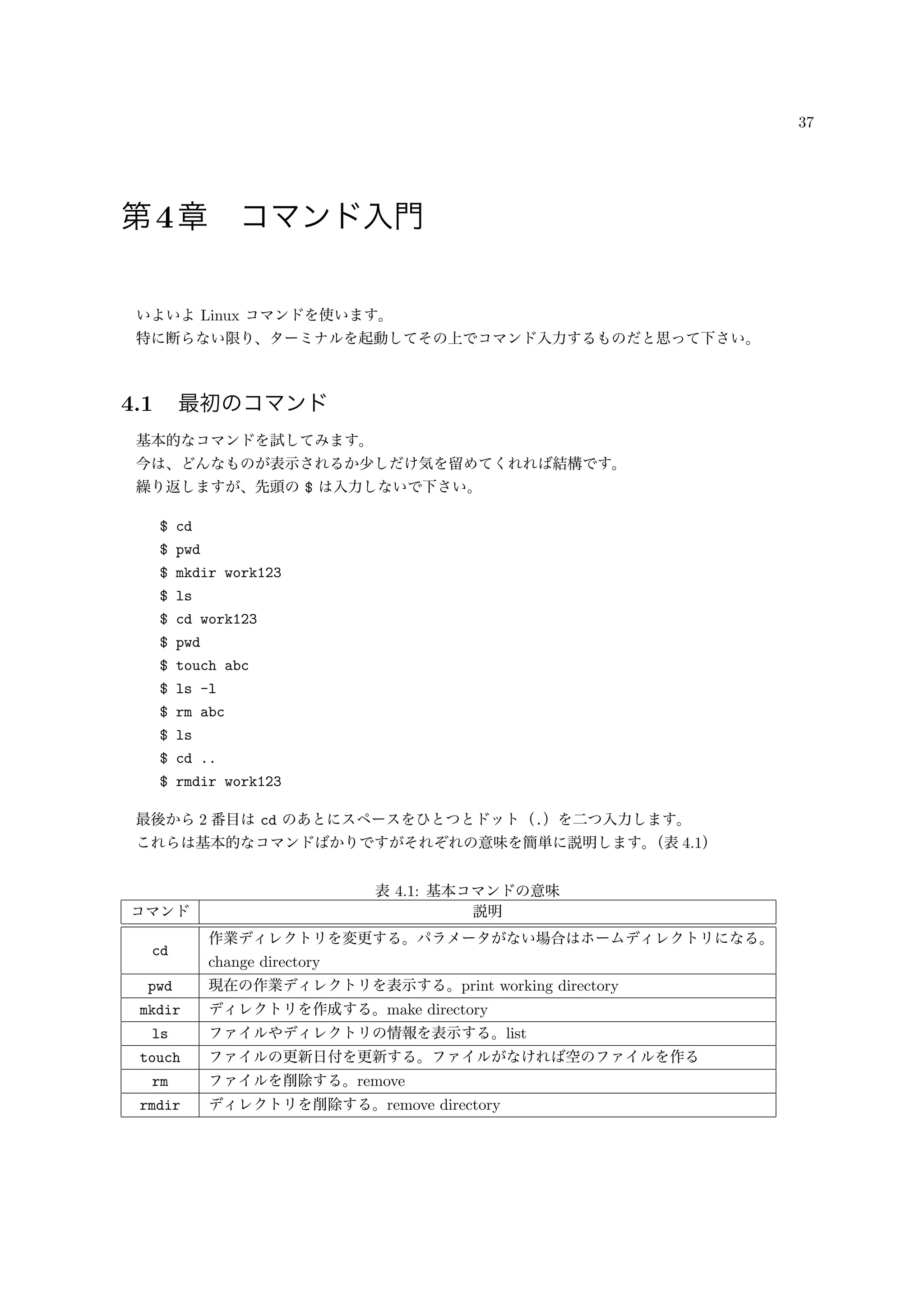 37
第4章 コマンド入門
いよいよ Linux コマンドを使います。
特に断らない限り、ターミナルを起動してその上でコマンド入力するものだと思って下さい。
4.1 最初のコマンド
基本的なコマンドを試してみます。
今は、どんなものが表示されるか少しだけ気を留めてくれれば結構です。
繰り返しますが、先頭の $ は入力しないで下さい。
$ cd
$ pwd
$ mkdir work123
$ ls
$ cd work123
$ pwd
$ touch abc
$ ls -l
$ rm abc
$ ls
$ cd ..
$ rmdir work123
最後から 2 番目は cd のあとにスペースをひとつとドット（.）を二つ入力します。
これらは基本的なコマンドばかりですがそれぞれの意味を簡単に説明します。（表 4.1）
表 4.1: 基本コマンドの意味
コマンド 説明
cd
作業ディレクトリを変更する。パラメータがない場合はホームディレクトリになる。
change directory
pwd 現在の作業ディレクトリを表示する。print working directory
mkdir ディレクトリを作成する。make directory
ls ファイルやディレクトリの情報を表示する。list
touch ファイルの更新日付を更新する。ファイルがなければ空のファイルを作る
rm ファイルを削除する。remove
rmdir ディレクトリを削除する。remove directory
 