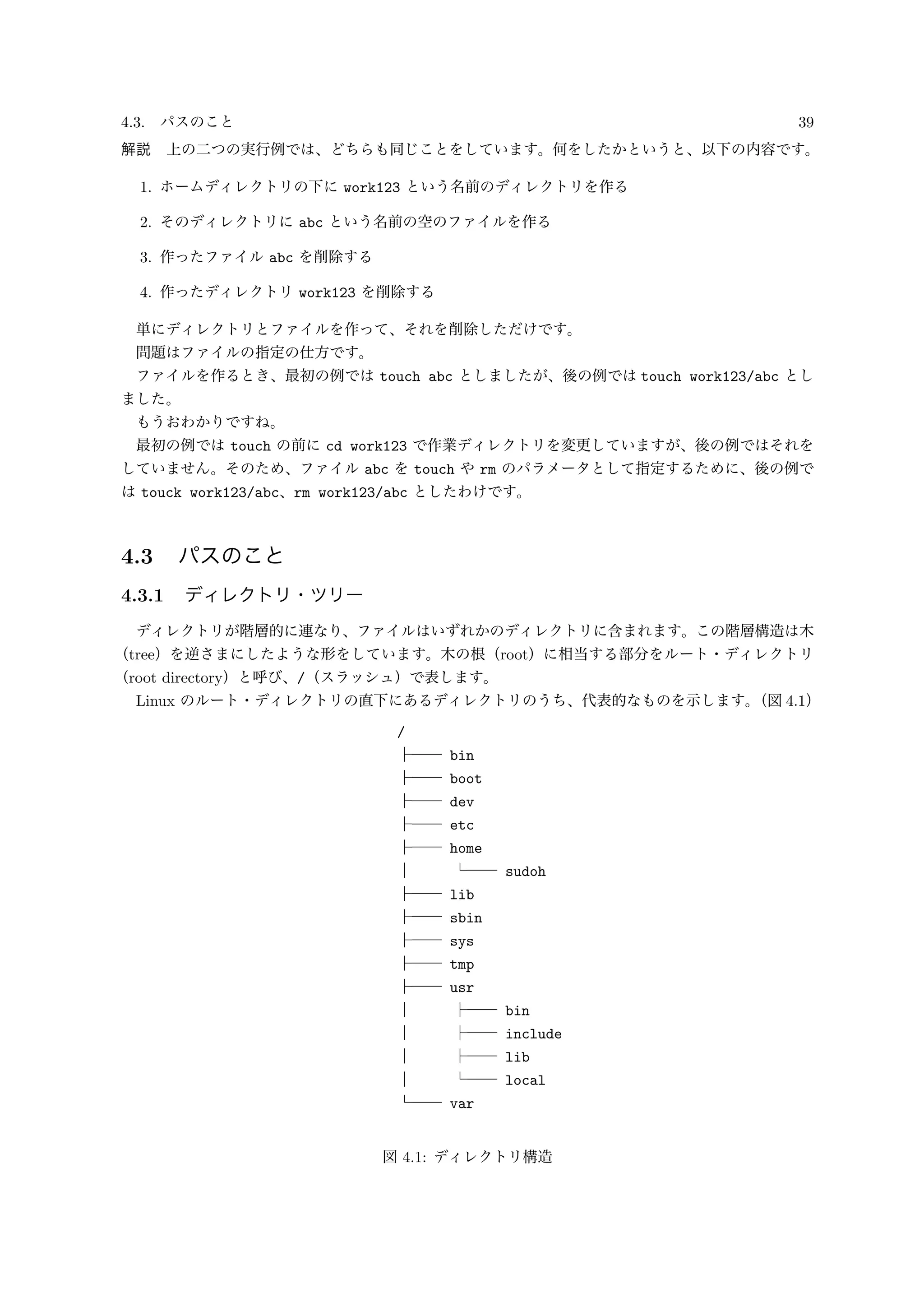 4.3. パスのこと 39
解説 上の二つの実行例では、どちらも同じことをしています。何をしたかというと、以下の内容です。
1. ホームディレクトリの下に work123 という名前のディレクトリを作る
2. そのディレクトリに abc という名前の空のファイルを作る
3. 作ったファイル abc を削除する
4. 作ったディレクトリ work123 を削除する
単にディレクトリとファイルを作って、それを削除しただけです。
問題はファイルの指定の仕方です。
ファイルを作るとき、最初の例では touch abc としましたが、後の例では touch work123/abc とし
ました。
もうおわかりですね。
最初の例では touch の前に cd work123 で作業ディレクトリを変更していますが、後の例ではそれを
していません。そのため、ファイル abc を touch や rm のパラメータとして指定するために、後の例で
は touck work123/abc、rm work123/abc としたわけです。
4.3 パスのこと
4.3.1 ディレクトリ・ツリー
ディレクトリが階層的に連なり、ファイルはいずれかのディレクトリに含まれます。この階層構造は木
（tree）を逆さまにしたような形をしています。木の根（root）に相当する部分をルート・ディレクトリ
（root directory）と呼び、/（スラッシュ）で表します。
Linux のルート・ディレクトリの直下にあるディレクトリのうち、代表的なものを示します。（図 4.1）
/
├── bin
├── boot
├── dev
├── etc
├── home
│ └── sudoh
├── lib
├── sbin
├── sys
├── tmp
├── usr
│ ├── bin
│ ├── include
│ ├── lib
│ └── local
└── var
図 4.1: ディレクトリ構造
 