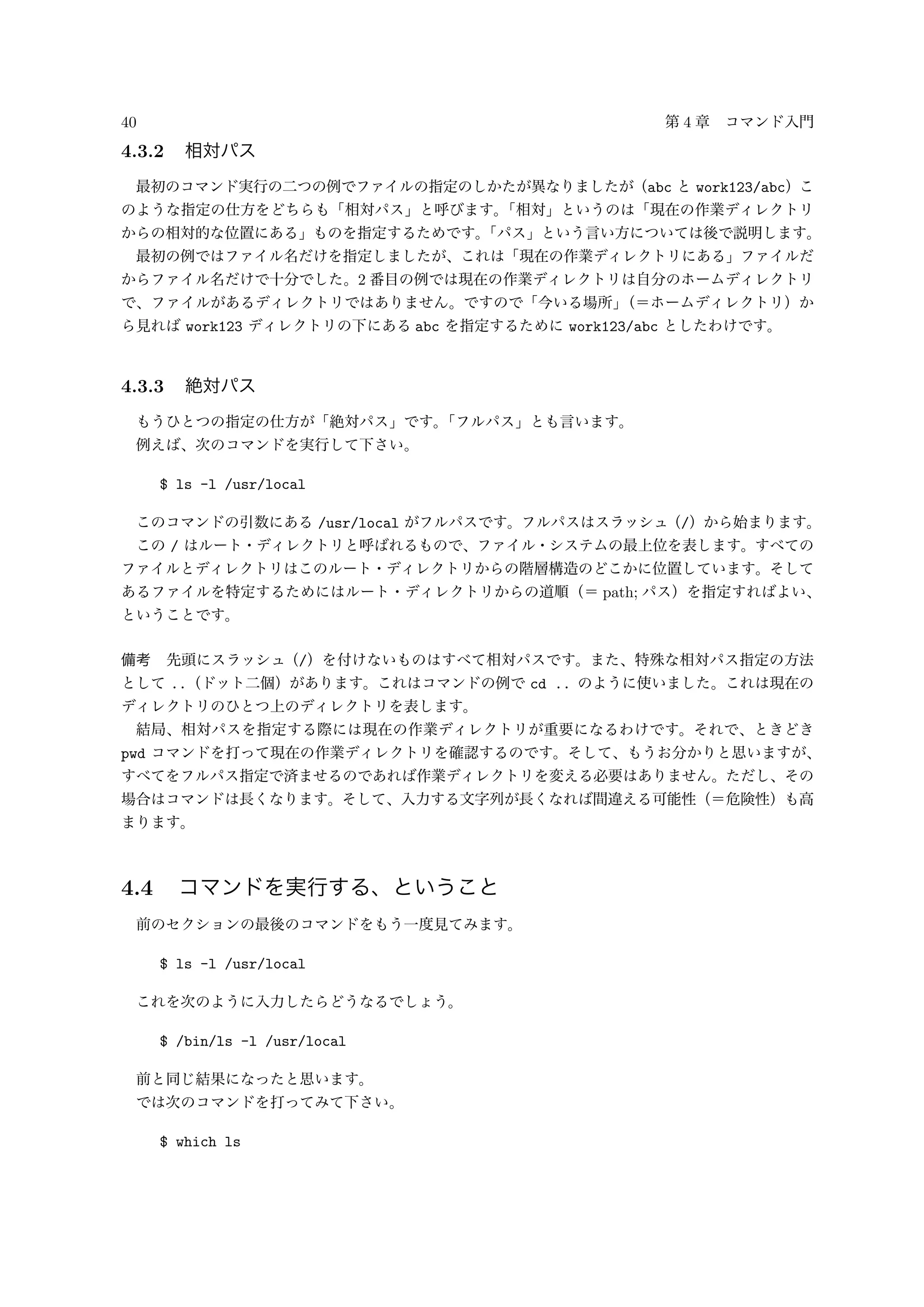 40 第 4 章 コマンド入門
4.3.2 相対パス
最初のコマンド実行の二つの例でファイルの指定のしかたが異なりましたが（abc と work123/abc）こ
のような指定の仕方をどちらも「相対パス」と呼びます。「相対」というのは「現在の作業ディレクトリ
からの相対的な位置にある」ものを指定するためです。「パス」という言い方については後で説明します。
最初の例ではファイル名だけを指定しましたが、これは「現在の作業ディレクトリにある」ファイルだ
からファイル名だけで十分でした。2 番目の例では現在の作業ディレクトリは自分のホームディレクトリ
で、ファイルがあるディレクトリではありません。ですので「今いる場所」（＝ホームディレクトリ）か
ら見れば work123 ディレクトリの下にある abc を指定するために work123/abc としたわけです。
4.3.3 絶対パス
もうひとつの指定の仕方が「絶対パス」です。「フルパス」とも言います。
例えば、次のコマンドを実行して下さい。
$ ls -l /usr/local
このコマンドの引数にある /usr/local がフルパスです。フルパスはスラッシュ（/）から始まります。
この / はルート・ディレクトリと呼ばれるもので、ファイル・システムの最上位を表します。すべての
ファイルとディレクトリはこのルート・ディレクトリからの階層構造のどこかに位置しています。そして
あるファイルを特定するためにはルート・ディレクトリからの道順（＝ path; パス）を指定すればよい、
ということです。
備考 先頭にスラッシュ（/）を付けないものはすべて相対パスです。また、特殊な相対パス指定の方法
として ..（ドット二個）があります。これはコマンドの例で cd .. のように使いました。これは現在の
ディレクトリのひとつ上のディレクトリを表します。
結局、相対パスを指定する際には現在の作業ディレクトリが重要になるわけです。それで、ときどき
pwd コマンドを打って現在の作業ディレクトリを確認するのです。そして、もうお分かりと思いますが、
すべてをフルパス指定で済ませるのであれば作業ディレクトリを変える必要はありません。ただし、その
場合はコマンドは長くなります。そして、入力する文字列が長くなれば間違える可能性（＝危険性）も高
まります。
4.4 コマンドを実行する、ということ
前のセクションの最後のコマンドをもう一度見てみます。
$ ls -l /usr/local
これを次のように入力したらどうなるでしょう。
$ /bin/ls -l /usr/local
前と同じ結果になったと思います。
では次のコマンドを打ってみて下さい。
$ which ls
 
