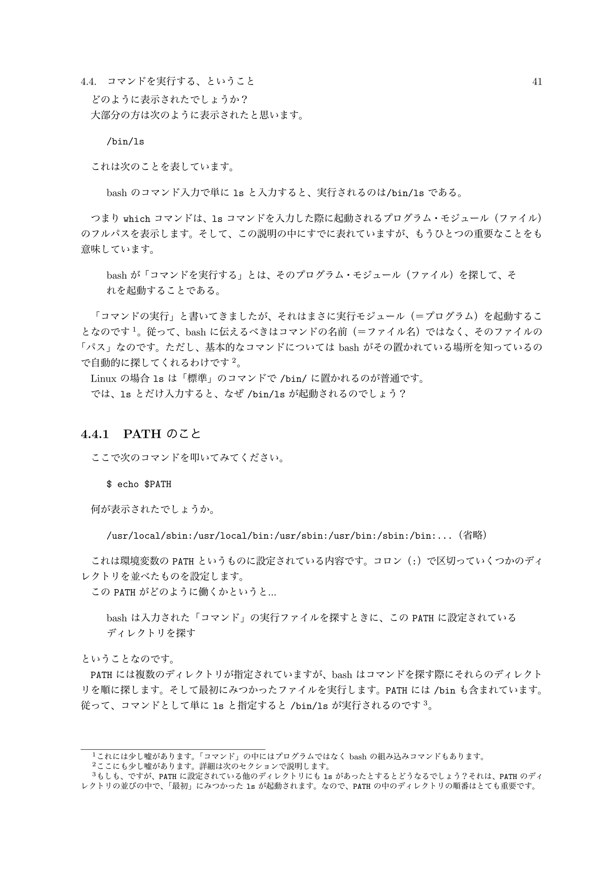4.4. コマンドを実行する、ということ 41
どのように表示されたでしょうか？
大部分の方は次のように表示されたと思います。
/bin/ls
これは次のことを表しています。
bash のコマンド入力で単に ls と入力すると、実行されるのは/bin/ls である。
つまり which コマンドは、ls コマンドを入力した際に起動されるプログラム・モジュール（ファイル）
のフルパスを表示します。そして、この説明の中にすでに表れていますが、もうひとつの重要なことをも
意味しています。
bash が「コマンドを実行する」とは、そのプログラム・モジュール（ファイル）を探して、そ
れを起動することである。
「コマンドの実行」と書いてきましたが、それはまさに実行モジュール（＝プログラム）を起動するこ
となのです 1
。従って、bash に伝えるべきはコマンドの名前（＝ファイル名）ではなく、そのファイルの
「パス」なのです。ただし、基本的なコマンドについては bash がその置かれている場所を知っているの
で自動的に探してくれるわけです 2
。
Linux の場合 ls は「標準」のコマンドで /bin/ に置かれるのが普通です。
では、ls とだけ入力すると、なぜ /bin/ls が起動されるのでしょう？
4.4.1 PATH のこと
ここで次のコマンドを叩いてみてください。
$ echo $PATH
何が表示されたでしょうか。
/usr/local/sbin:/usr/local/bin:/usr/sbin:/usr/bin:/sbin:/bin:...（省略）
これは環境変数の PATH というものに設定されている内容です。コロン（:）で区切っていくつかのディ
レクトリを並べたものを設定します。
この PATH がどのように働くかというと...
bash は入力された「コマンド」の実行ファイルを探すときに、この PATH に設定されている
ディレクトリを探す
ということなのです。
PATH には複数のディレクトリが指定されていますが、bash はコマンドを探す際にそれらのディレクト
リを順に探します。そして最初にみつかったファイルを実行します。PATH には /bin も含まれています。
従って、コマンドとして単に ls と指定すると /bin/ls が実行されるのです 3
。
1これには少し嘘があります。「コマンド」の中にはプログラムではなく bash の組み込みコマンドもあります。
2ここにも少し嘘があります。詳細は次のセクションで説明します。
3もしも、ですが、PATH に設定されている他のディレクトリにも ls があったとするとどうなるでしょう？それは、PATH のディ
レクトリの並びの中で、「最初」にみつかった ls が起動されます。なので、PATH の中のディレクトリの順番はとても重要です。
 