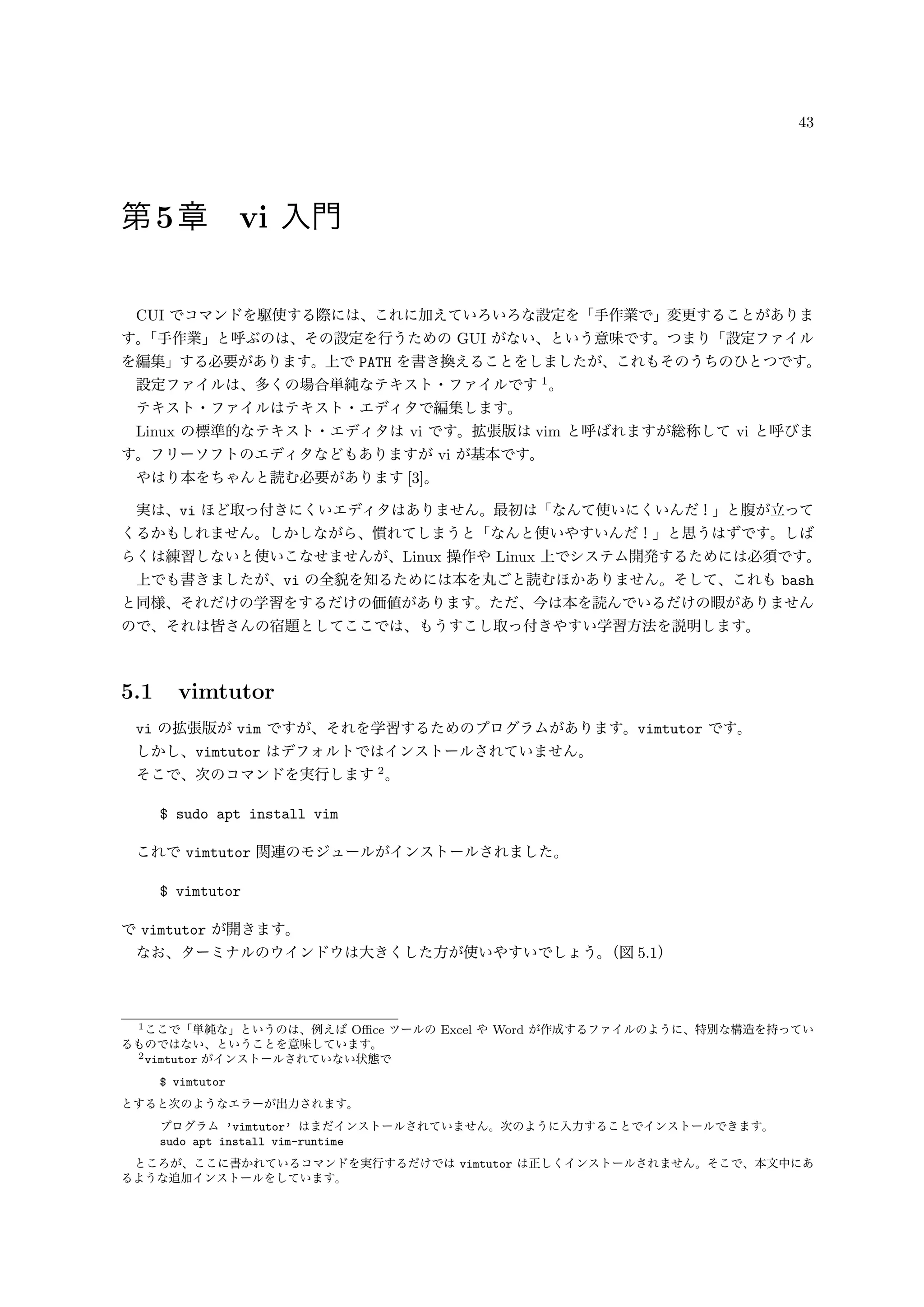 43
第5章 vi 入門
CUI でコマンドを駆使する際には、これに加えていろいろな設定を「手作業で」変更することがありま
す。「手作業」と呼ぶのは、その設定を行うための GUI がない、という意味です。つまり「設定ファイル
を編集」する必要があります。上で PATH を書き換えることをしましたが、これもそのうちのひとつです。
設定ファイルは、多くの場合単純なテキスト・ファイルです 1
。
テキスト・ファイルはテキスト・エディタで編集します。
Linux の標準的なテキスト・エディタは vi です。拡張版は vim と呼ばれますが総称して vi と呼びま
す。フリーソフトのエディタなどもありますが vi が基本です。
やはり本をちゃんと読む必要があります [3]。
実は、vi ほど取っ付きにくいエディタはありません。最初は「なんて使いにくいんだ！」と腹が立って
くるかもしれません。しかしながら、慣れてしまうと「なんと使いやすいんだ！」と思うはずです。しば
らくは練習しないと使いこなせませんが、Linux 操作や Linux 上でシステム開発するためには必須です。
上でも書きましたが、vi の全貌を知るためには本を丸ごと読むほかありません。そして、これも bash
と同様、それだけの学習をするだけの価値があります。ただ、今は本を読んでいるだけの暇がありません
ので、それは皆さんの宿題としてここでは、もうすこし取っ付きやすい学習方法を説明します。
5.1 vimtutor
vi の拡張版が vim ですが、それを学習するためのプログラムがあります。vimtutor です。
しかし、vimtutor はデフォルトではインストールされていません。
そこで、次のコマンドを実行します 2
。
$ sudo apt install vim
これで vimtutor 関連のモジュールがインストールされました。
$ vimtutor
で vimtutor が開きます。
なお、ターミナルのウインドウは大きくした方が使いやすいでしょう。（図 5.1）
1ここで「単純な」というのは、例えば Oﬃce ツールの Excel や Word が作成するファイルのように、特別な構造を持ってい
るものではない、ということを意味しています。
2vimtutor がインストールされていない状態で
$ vimtutor
とすると次のようなエラーが出力されます。
プログラム ’vimtutor’ はまだインストールされていません。次のように入力することでインストールできます。
sudo apt install vim-runtime
ところが、ここに書かれているコマンドを実行するだけでは vimtutor は正しくインストールされません。そこで、本文中にあ
るような追加インストールをしています。
 