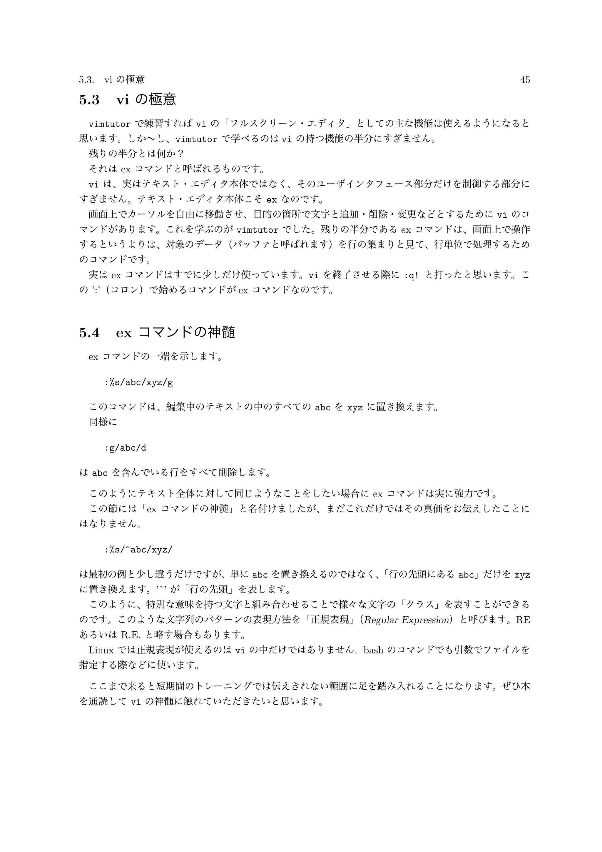 5.3. vi の極意 45
5.3 vi の極意
vimtutor で練習すれば vi の「フルスクリーン・エディタ」としての主な機能は使えるようになると
思います。しか∼し、vimtutor で学べるのは vi の持つ機能の半分にすぎません。
残りの半分とは何か？
それは ex コマンドと呼ばれるものです。
vi は、実はテキスト・エディタ本体ではなく、そのユーザインタフェース部分だけを制御する部分に
すぎません。テキスト・エディタ本体こそ ex なのです。
画面上でカーソルを自由に移動させ、目的の箇所で文字と追加・削除・変更などとするために vi のコ
マンドがあります。これを学ぶのが vimtutor でした。残りの半分である ex コマンドは、画面上で操作
するというよりは、対象のデータ（バッファと呼ばれます）を行の集まりと見て、行単位で処理するため
のコマンドです。
実は ex コマンドはすでに少しだけ使っています。vi を終了させる際に :q! と打ったと思います。こ
の ’:’（コロン）で始めるコマンドが ex コマンドなのです。
5.4 ex コマンドの神髄
ex コマンドの一端を示します。
:%s/abc/xyz/g
このコマンドは、編集中のテキストの中のすべての abc を xyz に置き換えます。
同様に
:g/abc/d
は abc を含んでいる行をすべて削除します。
このようにテキスト全体に対して同じようなことをしたい場合に ex コマンドは実に強力です。
この節には「ex コマンドの神髄」と名付けましたが、まだこれだけではその真価をお伝えしたことに
はなりません。
:%s/^abc/xyz/
は最初の例と少し違うだけですが、単に abc を置き換えるのではなく、「行の先頭にある abc」だけを xyz
に置き換えます。’ˆ’ が「行の先頭」を表します。
このように、特別な意味を持つ文字と組み合わせることで様々な文字の「クラス」を表すことができる
のです。このような文字列のパターンの表現方法を「正規表現」（Regular Expression）と呼びます。RE
あるいは R.E. と略す場合もあります。
Linux では正規表現が使えるのは vi の中だけではありません。bash のコマンドでも引数でファイルを
指定する際などに使います。
ここまで来ると短期間のトレーニングでは伝えきれない範囲に足を踏み入れることになります。ぜひ本
を通読して vi の神髄に触れていただきたいと思います。
 
