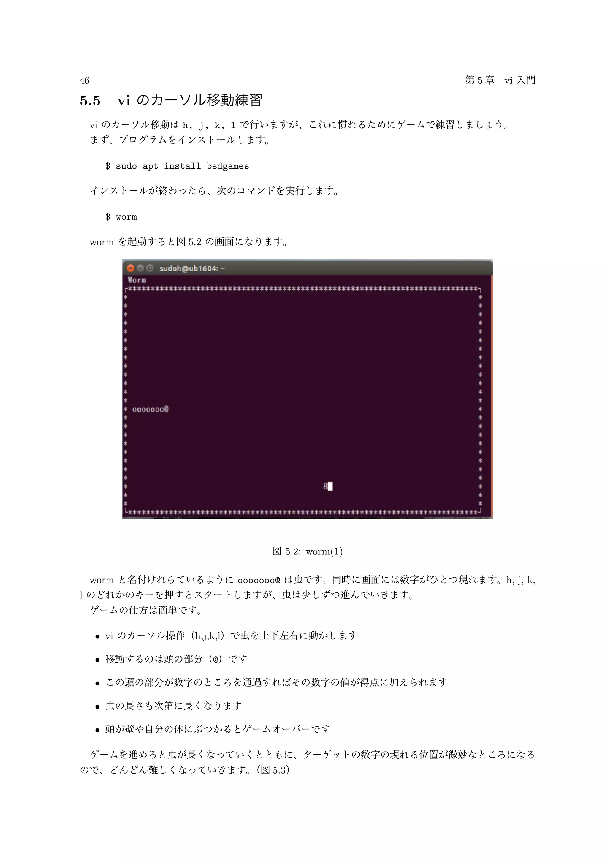 46 第 5 章 vi 入門
5.5 vi のカーソル移動練習
vi のカーソル移動は h, j, k, l で行いますが、これに慣れるためにゲームで練習しましょう。
まず、プログラムをインストールします。
$ sudo apt install bsdgames
インストールが終わったら、次のコマンドを実行します。
$ worm
worm を起動すると図 5.2 の画面になります。
図 5.2: worm(1)
worm と名付けれらているように ooooooo@ は虫です。同時に画面には数字がひとつ現れます。h, j, k,
l のどれかのキーを押すとスタートしますが、虫は少しずつ進んでいきます。
ゲームの仕方は簡単です。
• vi のカーソル操作（h,j,k,l）で虫を上下左右に動かします
• 移動するのは頭の部分（@）です
• この頭の部分が数字のところを通過すればその数字の値が得点に加えられます
• 虫の長さも次第に長くなります
• 頭が壁や自分の体にぶつかるとゲームオーバーです
ゲームを進めると虫が長くなっていくとともに、ターゲットの数字の現れる位置が微妙なところになる
ので、どんどん難しくなっていきます。（図 5.3）
 