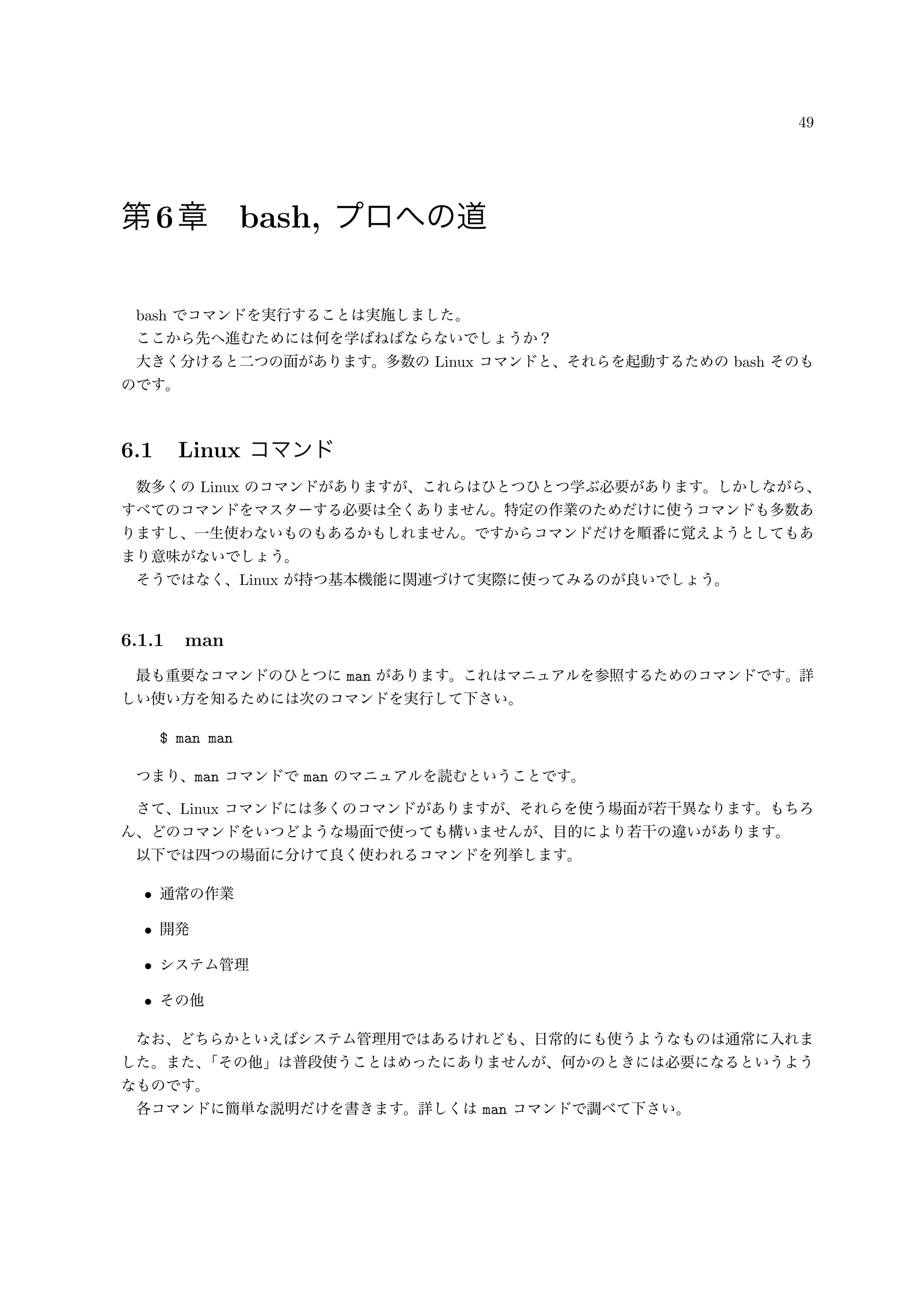 49
第6章 bash, プロへの道
bash でコマンドを実行することは実施しました。
ここから先へ進むためには何を学ばねばならないでしょうか？
大きく分けると二つの面があります。多数の Linux コマンドと、それらを起動するための bash そのも
のです。
6.1 Linux コマンド
数多くの Linux のコマンドがありますが、これらはひとつひとつ学ぶ必要があります。しかしながら、
すべてのコマンドをマスターする必要は全くありません。特定の作業のためだけに使うコマンドも多数あ
りますし、一生使わないものもあるかもしれません。ですからコマンドだけを順番に覚えようとしてもあ
まり意味がないでしょう。
そうではなく、Linux が持つ基本機能に関連づけて実際に使ってみるのが良いでしょう。
6.1.1 man
最も重要なコマンドのひとつに man があります。これはマニュアルを参照するためのコマンドです。詳
しい使い方を知るためには次のコマンドを実行して下さい。
$ man man
つまり、man コマンドで man のマニュアルを読むということです。
さて、Linux コマンドには多くのコマンドがありますが、それらを使う場面が若干異なります。もちろ
ん、どのコマンドをいつどような場面で使っても構いませんが、目的により若干の違いがあります。
以下では四つの場面に分けて良く使われるコマンドを列挙します。
• 通常の作業
• 開発
• システム管理
• その他
なお、どちらかといえばシステム管理用ではあるけれども、日常的にも使うようなものは通常に入れま
した。また、「その他」は普段使うことはめったにありませんが、何かのときには必要になるというよう
なものです。
各コマンドに簡単な説明だけを書きます。詳しくは man コマンドで調べて下さい。
 