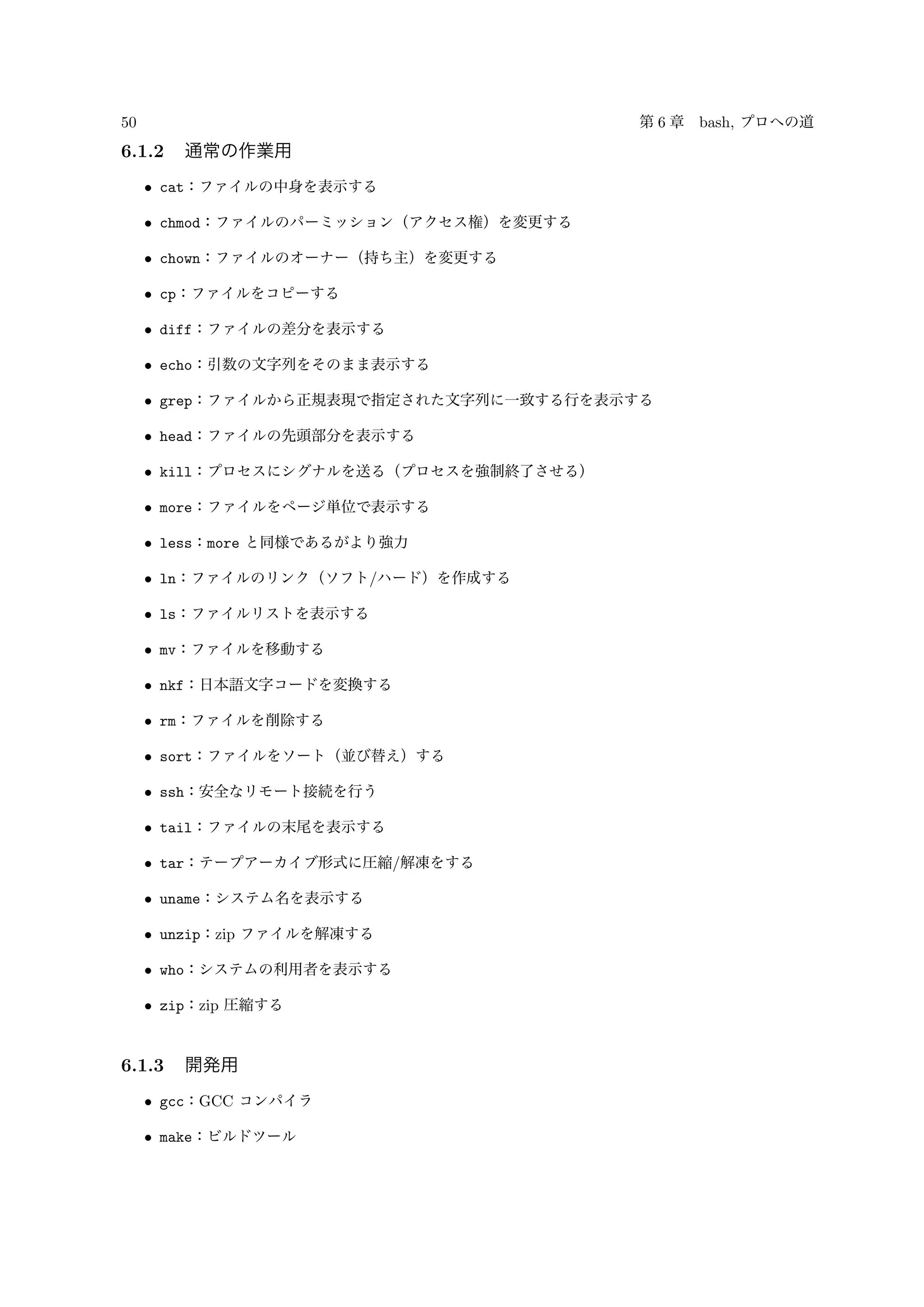 50 第 6 章 bash, プロへの道
6.1.2 通常の作業用
• cat：ファイルの中身を表示する
• chmod：ファイルのパーミッション（アクセス権）を変更する
• chown：ファイルのオーナー（持ち主）を変更する
• cp：ファイルをコピーする
• diff：ファイルの差分を表示する
• echo：引数の文字列をそのまま表示する
• grep：ファイルから正規表現で指定された文字列に一致する行を表示する
• head：ファイルの先頭部分を表示する
• kill：プロセスにシグナルを送る（プロセスを強制終了させる）
• more：ファイルをページ単位で表示する
• less：more と同様であるがより強力
• ln：ファイルのリンク（ソフト/ハード）を作成する
• ls：ファイルリストを表示する
• mv：ファイルを移動する
• nkf：日本語文字コードを変換する
• rm：ファイルを削除する
• sort：ファイルをソート（並び替え）する
• ssh：安全なリモート接続を行う
• tail：ファイルの末尾を表示する
• tar：テープアーカイブ形式に圧縮/解凍をする
• uname：システム名を表示する
• unzip：zip ファイルを解凍する
• who：システムの利用者を表示する
• zip：zip 圧縮する
6.1.3 開発用
• gcc：GCC コンパイラ
• make：ビルドツール
 