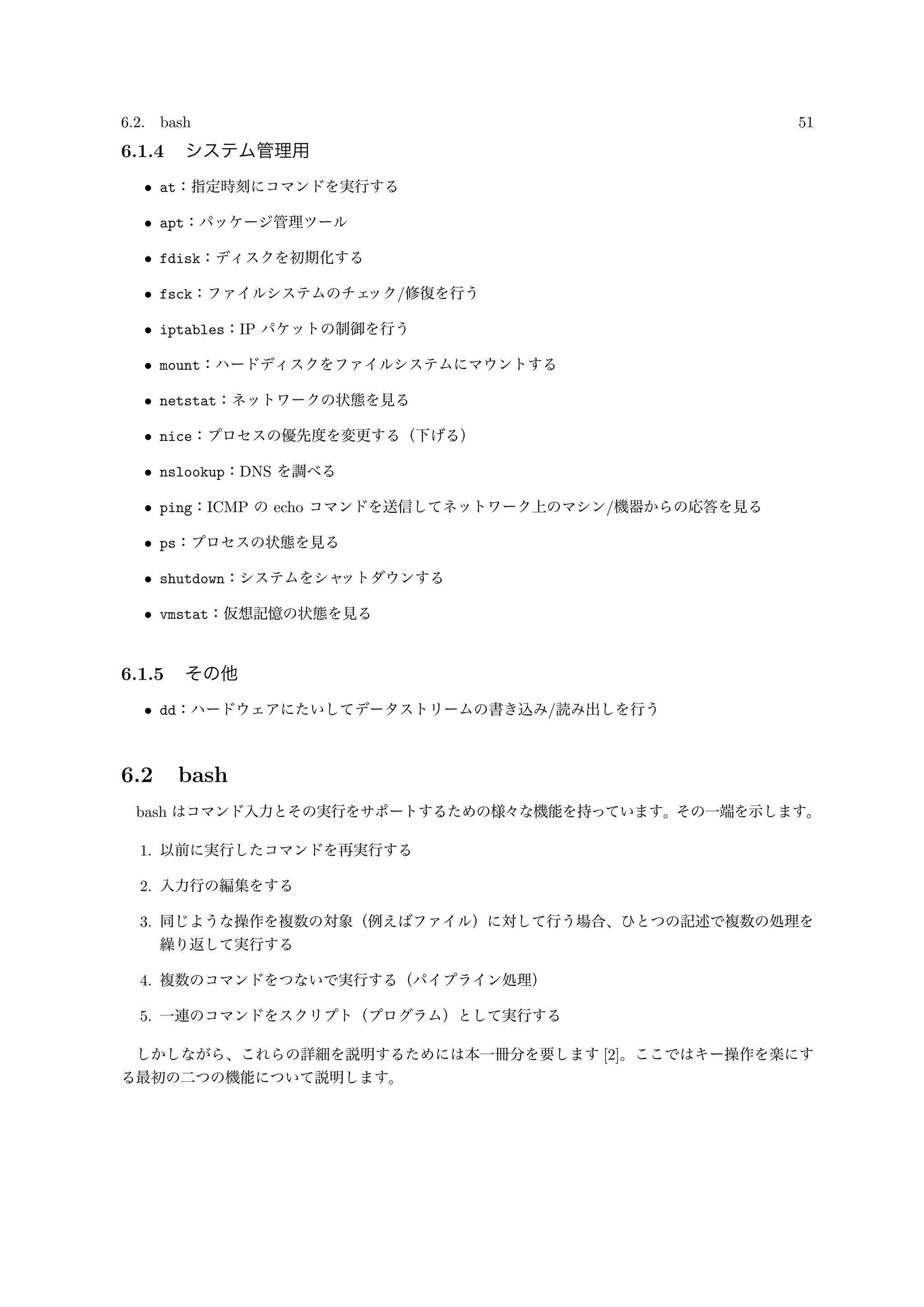 6.2. bash 51
6.1.4 システム管理用
• at：指定時刻にコマンドを実行する
• apt：パッケージ管理ツール
• fdisk：ディスクを初期化する
• fsck：ファイルシステムのチェック/修復を行う
• iptables：IP パケットの制御を行う
• mount：ハードディスクをファイルシステムにマウントする
• netstat：ネットワークの状態を見る
• nice：プロセスの優先度を変更する（下げる）
• nslookup：DNS を調べる
• ping：ICMP の echo コマンドを送信してネットワーク上のマシン/機器からの応答を見る
• ps：プロセスの状態を見る
• shutdown：システムをシャットダウンする
• vmstat：仮想記憶の状態を見る
6.1.5 その他
• dd：ハードウェアにたいしてデータストリームの書き込み/読み出しを行う
6.2 bash
bash はコマンド入力とその実行をサポートするための様々な機能を持っています。その一端を示します。
1. 以前に実行したコマンドを再実行する
2. 入力行の編集をする
3. 同じような操作を複数の対象（例えばファイル）に対して行う場合、ひとつの記述で複数の処理を
繰り返して実行する
4. 複数のコマンドをつないで実行する（パイプライン処理）
5. 一連のコマンドをスクリプト（プログラム）として実行する
しかしながら、これらの詳細を説明するためには本一冊分を要します [2]。ここではキー操作を楽にす
る最初の二つの機能について説明します。
 