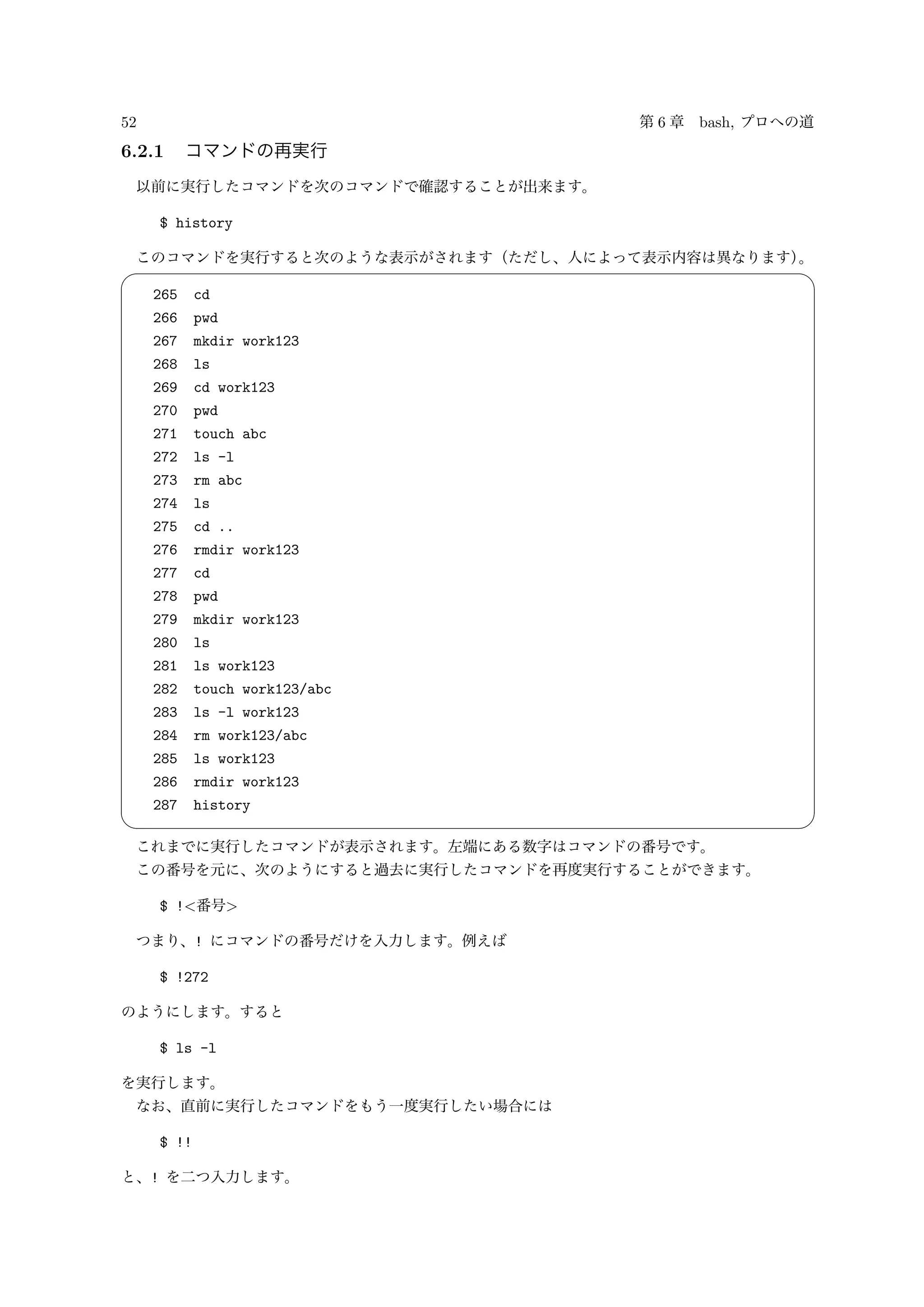52 第 6 章 bash, プロへの道
6.2.1 コマンドの再実行
以前に実行したコマンドを次のコマンドで確認することが出来ます。
$ history
このコマンドを実行すると次のような表示がされます（ただし、人によって表示内容は異なります）。
✓ ✏
265 cd
266 pwd
267 mkdir work123
268 ls
269 cd work123
270 pwd
271 touch abc
272 ls -l
273 rm abc
274 ls
275 cd ..
276 rmdir work123
277 cd
278 pwd
279 mkdir work123
280 ls
281 ls work123
282 touch work123/abc
283 ls -l work123
284 rm work123/abc
285 ls work123
286 rmdir work123
287 history
✒ ✑
これまでに実行したコマンドが表示されます。左端にある数字はコマンドの番号です。
この番号を元に、次のようにすると過去に実行したコマンドを再度実行することができます。
$ !<番号>
つまり、! にコマンドの番号だけを入力します。例えば
$ !272
のようにします。すると
$ ls -l
を実行します。
なお、直前に実行したコマンドをもう一度実行したい場合には
$ !!
と、! を二つ入力します。
 