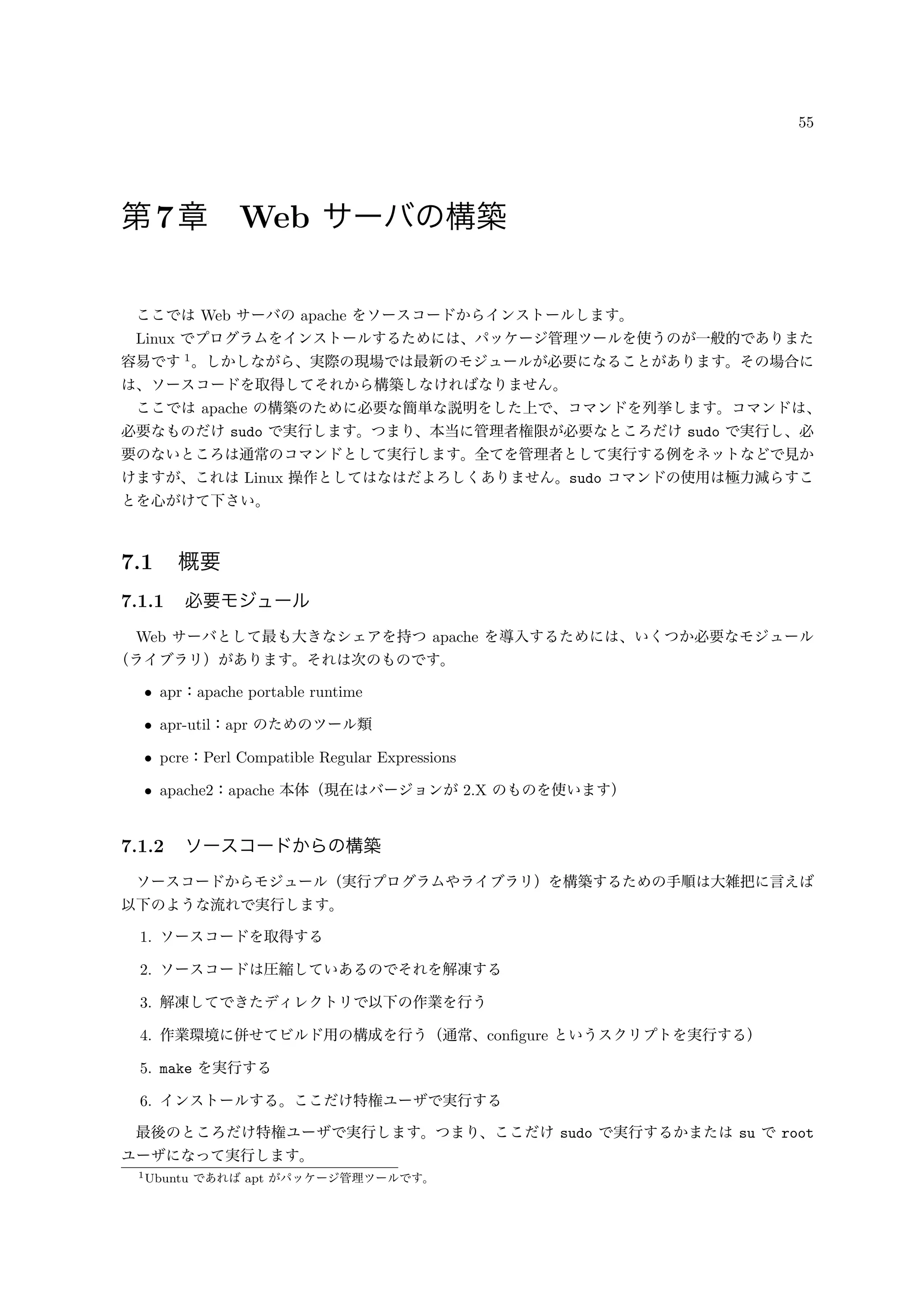 55
第7章 Web サーバの構築
ここでは Web サーバの apache をソースコードからインストールします。
Linux でプログラムをインストールするためには、パッケージ管理ツールを使うのが一般的でありまた
容易です 1
。しかしながら、実際の現場では最新のモジュールが必要になることがあります。その場合に
は、ソースコードを取得してそれから構築しなければなりません。
ここでは apache の構築のために必要な簡単な説明をした上で、コマンドを列挙します。コマンドは、
必要なものだけ sudo で実行します。つまり、本当に管理者権限が必要なところだけ sudo で実行し、必
要のないところは通常のコマンドとして実行します。全てを管理者として実行する例をネットなどで見か
けますが、これは Linux 操作としてはなはだよろしくありません。sudo コマンドの使用は極力減らすこ
とを心がけて下さい。
7.1 概要
7.1.1 必要モジュール
Web サーバとして最も大きなシェアを持つ apache を導入するためには、いくつか必要なモジュール
（ライブラリ）があります。それは次のものです。
• apr：apache portable runtime
• apr-util：apr のためのツール類
• pcre：Perl Compatible Regular Expressions
• apache2：apache 本体（現在はバージョンが 2.X のものを使います）
7.1.2 ソースコードからの構築
ソースコードからモジュール（実行プログラムやライブラリ）を構築するための手順は大雑把に言えば
以下のような流れで実行します。
1. ソースコードを取得する
2. ソースコードは圧縮していあるのでそれを解凍する
3. 解凍してできたディレクトリで以下の作業を行う
4. 作業環境に併せてビルド用の構成を行う（通常、conﬁgure というスクリプトを実行する）
5. make を実行する
6. インストールする。ここだけ特権ユーザで実行する
最後のところだけ特権ユーザで実行します。つまり、ここだけ sudo で実行するかまたは su で root
ユーザになって実行します。
1Ubuntu であれば apt がパッケージ管理ツールです。
 