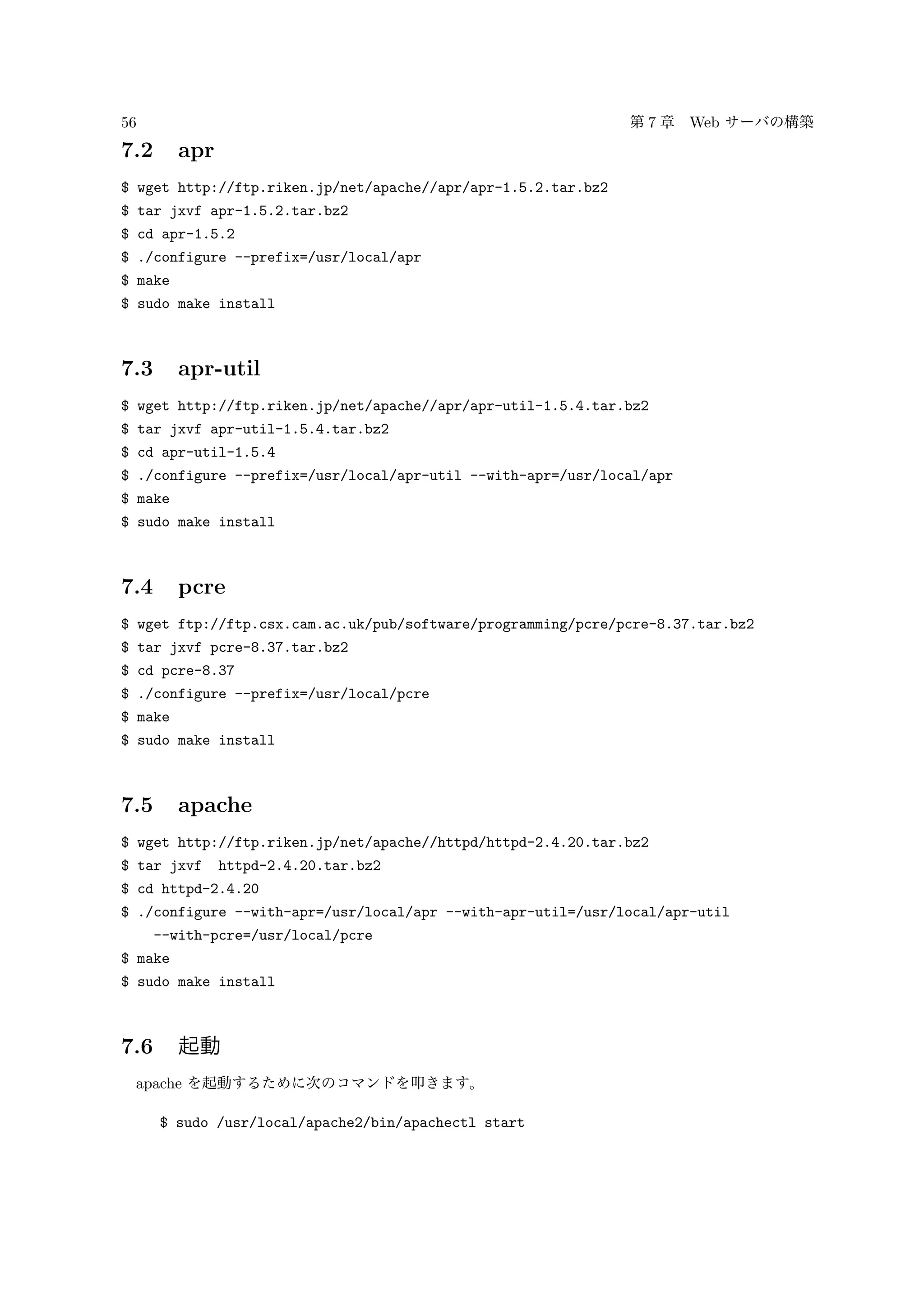 56 第 7 章 Web サーバの構築
7.2 apr
$ wget http://ftp.riken.jp/net/apache//apr/apr-1.5.2.tar.bz2
$ tar jxvf apr-1.5.2.tar.bz2
$ cd apr-1.5.2
$ ./configure --prefix=/usr/local/apr
$ make
$ sudo make install
7.3 apr-util
$ wget http://ftp.riken.jp/net/apache//apr/apr-util-1.5.4.tar.bz2
$ tar jxvf apr-util-1.5.4.tar.bz2
$ cd apr-util-1.5.4
$ ./configure --prefix=/usr/local/apr-util --with-apr=/usr/local/apr
$ make
$ sudo make install
7.4 pcre
$ wget ftp://ftp.csx.cam.ac.uk/pub/software/programming/pcre/pcre-8.37.tar.bz2
$ tar jxvf pcre-8.37.tar.bz2
$ cd pcre-8.37
$ ./configure --prefix=/usr/local/pcre
$ make
$ sudo make install
7.5 apache
$ wget http://ftp.riken.jp/net/apache//httpd/httpd-2.4.20.tar.bz2
$ tar jxvf httpd-2.4.20.tar.bz2
$ cd httpd-2.4.20
$ ./configure --with-apr=/usr/local/apr --with-apr-util=/usr/local/apr-util
--with-pcre=/usr/local/pcre
$ make
$ sudo make install
7.6 起動
apache を起動するために次のコマンドを叩きます。
$ sudo /usr/local/apache2/bin/apachectl start
 