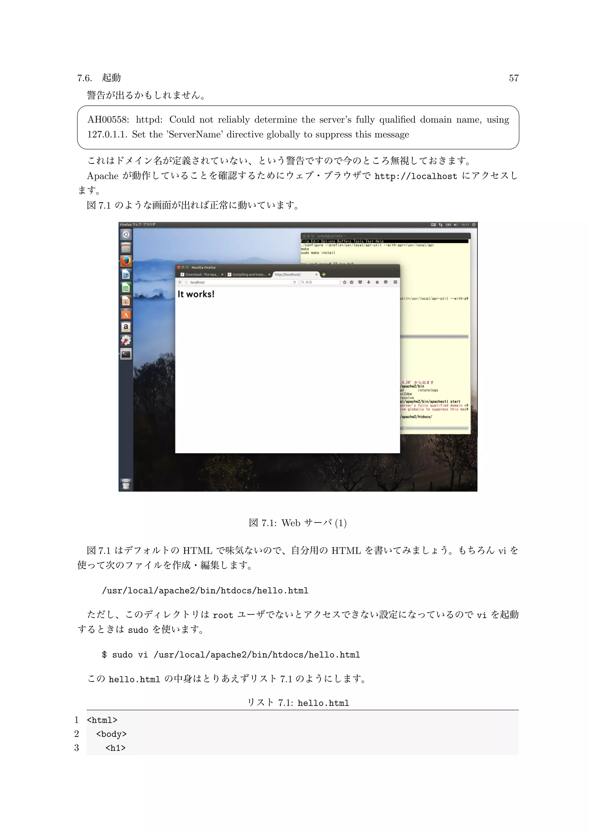 7.6. 起動 57
警告が出るかもしれません。
✓ ✏
AH00558: httpd: Could not reliably determine the server’s fully qualiﬁed domain name, using
127.0.1.1. Set the ’ServerName’ directive globally to suppress this message
✒ ✑
これはドメイン名が定義されていない、という警告ですので今のところ無視しておきます。
Apache が動作していることを確認するためにウェブ・ブラウザで http://localhost にアクセスし
ます。
図 7.1 のような画面が出れば正常に動いています。
図 7.1: Web サーバ (1)
図 7.1 はデフォルトの HTML で味気ないので、自分用の HTML を書いてみましょう。もちろん vi を
使って次のファイルを作成・編集します。
/usr/local/apache2/bin/htdocs/hello.html
ただし、このディレクトリは root ユーザでないとアクセスできない設定になっているので vi を起動
するときは sudo を使います。
$ sudo vi /usr/local/apache2/bin/htdocs/hello.html
この hello.html の中身はとりあえずリスト 7.1 のようにします。
リスト 7.1: hello.html
1 <html>
2 <body>
3 <h1>
 