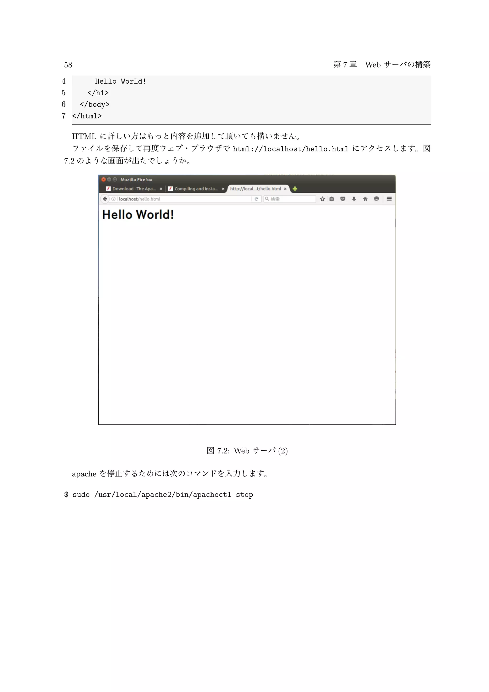 58 第 7 章 Web サーバの構築
4 Hello World!
5 </h1>
6 </body>
7 </html>
HTML に詳しい方はもっと内容を追加して頂いても構いません。
ファイルを保存して再度ウェブ・ブラウザで html://localhost/hello.html にアクセスします。図
7.2 のような画面が出たでしょうか。
図 7.2: Web サーバ (2)
apache を停止するためには次のコマンドを入力します。
$ sudo /usr/local/apache2/bin/apachectl stop
 