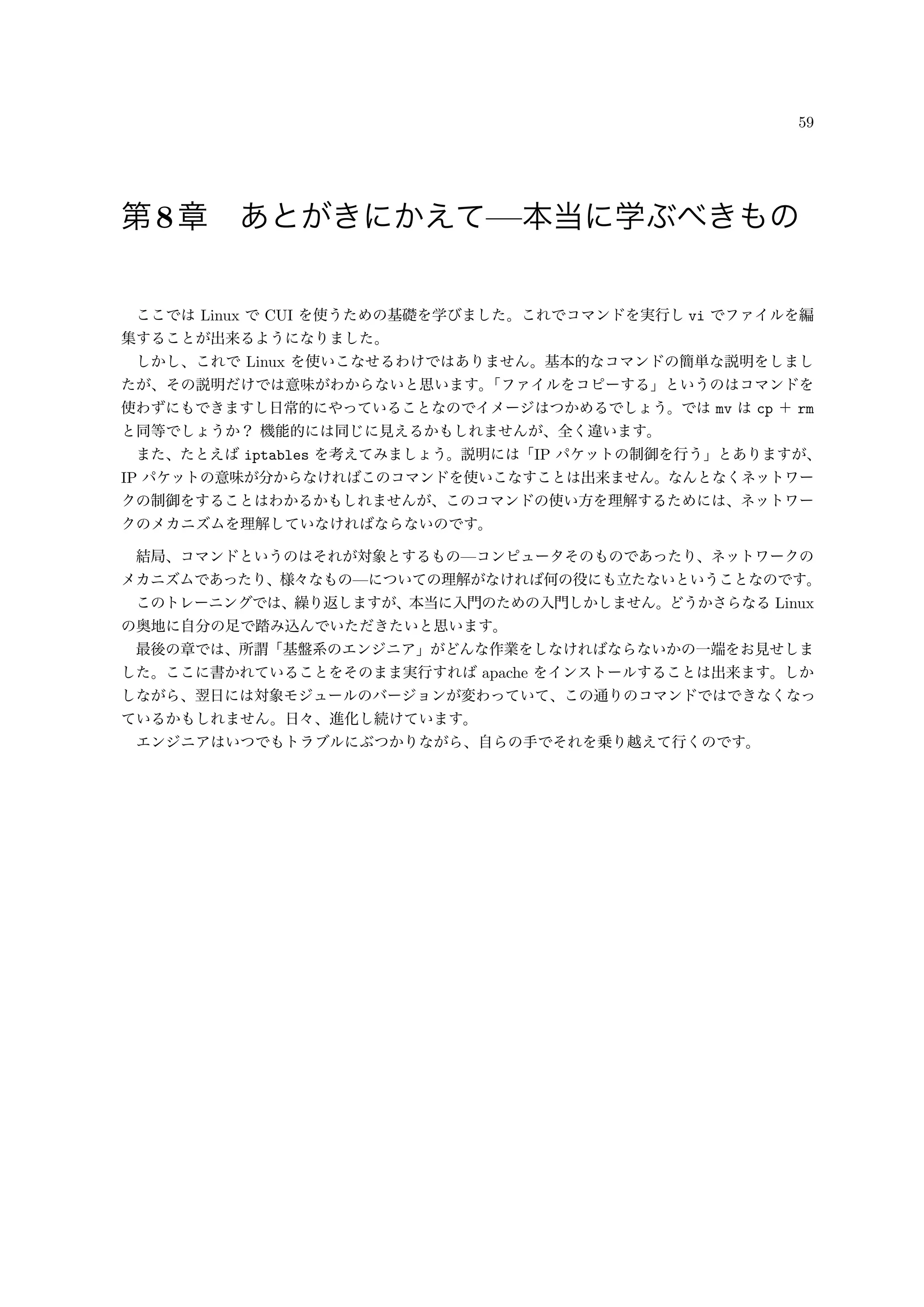 59
第8章 あとがきにかえて—本当に学ぶべきもの
ここでは Linux で CUI を使うための基礎を学びました。これでコマンドを実行し vi でファイルを編
集することが出来るようになりました。
しかし、これで Linux を使いこなせるわけではありません。基本的なコマンドの簡単な説明をしまし
たが、その説明だけでは意味がわからないと思います。「ファイルをコピーする」というのはコマンドを
使わずにもできますし日常的にやっていることなのでイメージはつかめるでしょう。では mv は cp ＋ rm
と同等でしょうか？ 機能的には同じに見えるかもしれませんが、全く違います。
また、たとえば iptables を考えてみましょう。説明には「IP パケットの制御を行う」とありますが、
IP パケットの意味が分からなければこのコマンドを使いこなすことは出来ません。なんとなくネットワー
クの制御をすることはわかるかもしれませんが、このコマンドの使い方を理解するためには、ネットワー
クのメカニズムを理解していなければならないのです。
結局、コマンドというのはそれが対象とするもの—コンピュータそのものであったり、ネットワークの
メカニズムであったり、様々なもの—についての理解がなければ何の役にも立たないということなのです。
このトレーニングでは、繰り返しますが、本当に入門のための入門しかしません。どうかさらなる Linux
の奥地に自分の足で踏み込んでいただきたいと思います。
最後の章では、所謂「基盤系のエンジニア」がどんな作業をしなければならないかの一端をお見せしま
した。ここに書かれていることをそのまま実行すれば apache をインストールすることは出来ます。しか
しながら、翌日には対象モジュールのバージョンが変わっていて、この通りのコマンドではできなくなっ
ているかもしれません。日々、進化し続けています。
エンジニアはいつでもトラブルにぶつかりながら、自らの手でそれを乗り越えて行くのです。
 