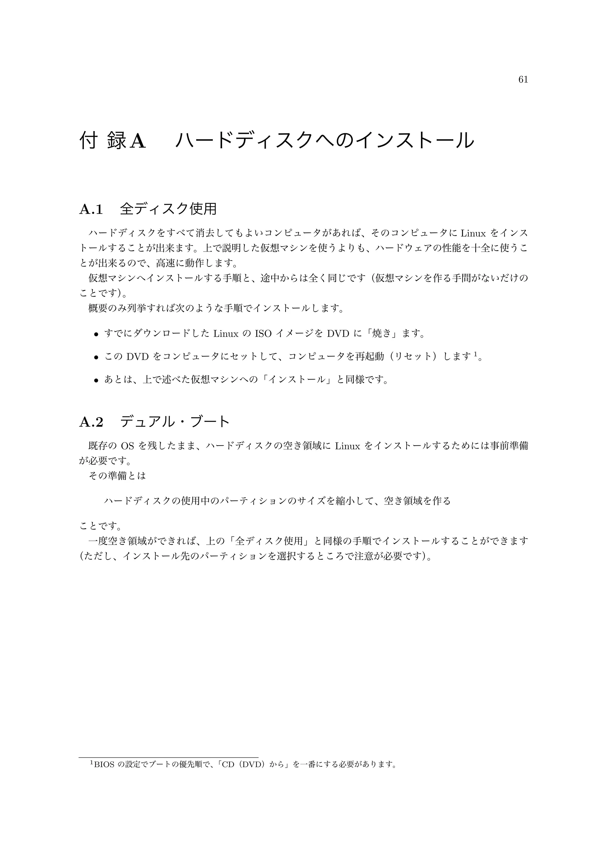61
付 録A ハードディスクへのインストール
A.1 全ディスク使用
ハードディスクをすべて消去してもよいコンピュータがあれば、そのコンピュータに Linux をインス
トールすることが出来ます。上で説明した仮想マシンを使うよりも、ハードウェアの性能を十全に使うこ
とが出来るので、高速に動作します。
仮想マシンへインストールする手順と、途中からは全く同じです（仮想マシンを作る手間がないだけの
ことです）。
概要のみ列挙すれば次のような手順でインストールします。
• すでにダウンロードした Linux の ISO イメージを DVD に「焼き」ます。
• この DVD をコンピュータにセットして、コンピュータを再起動（リセット）します 1
。
• あとは、上で述べた仮想マシンへの「インストール」と同様です。
A.2 デュアル・ブート
既存の OS を残したまま、ハードディスクの空き領域に Linux をインストールするためには事前準備
が必要です。
その準備とは
ハードディスクの使用中のパーティションのサイズを縮小して、空き領域を作る
ことです。
一度空き領域ができれば、上の「全ディスク使用」と同様の手順でインストールすることができます
（ただし、インストール先のパーティションを選択するところで注意が必要です）。
1BIOS の設定でブートの優先順で、「CD（DVD）から」を一番にする必要があります。
 