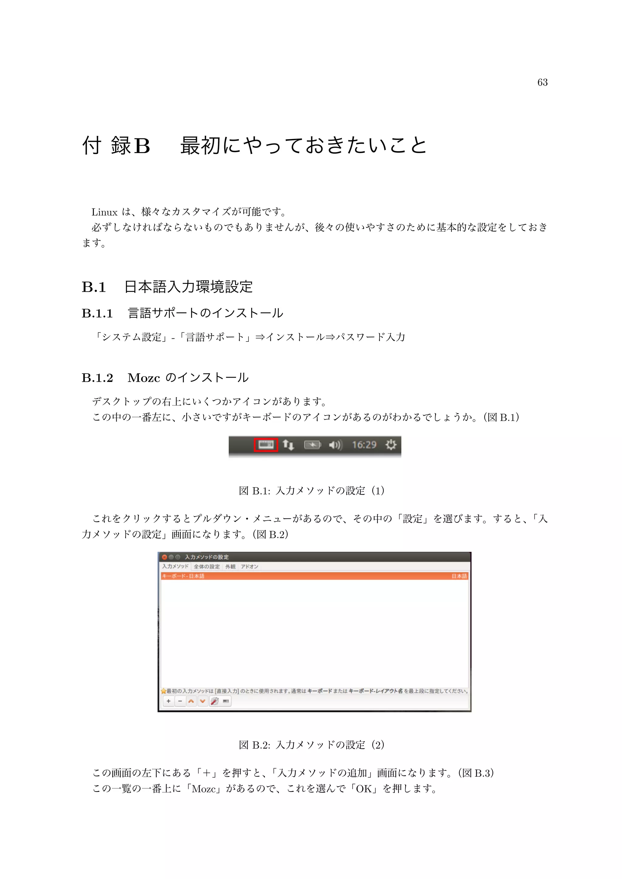 63
付 録B 最初にやっておきたいこと
Linux は、様々なカスタマイズが可能です。
必ずしなければならないものでもありませんが、後々の使いやすさのために基本的な設定をしておき
ます。
B.1 日本語入力環境設定
B.1.1 言語サポートのインストール
「システム設定」-「言語サポート」⇒インストール⇒パスワード入力
B.1.2 Mozc のインストール
デスクトップの右上にいくつかアイコンがあります。
この中の一番左に、小さいですがキーボードのアイコンがあるのがわかるでしょうか。（図 B.1）
図 B.1: 入力メソッドの設定（1）
これをクリックするとプルダウン・メニューがあるので、その中の「設定」を選びます。すると、「入
力メソッドの設定」画面になります。（図 B.2）
図 B.2: 入力メソッドの設定（2）
この画面の左下にある「＋」を押すと、「入力メソッドの追加」画面になります。（図 B.3）
この一覧の一番上に「Mozc」があるので、これを選んで「OK」を押します。
 