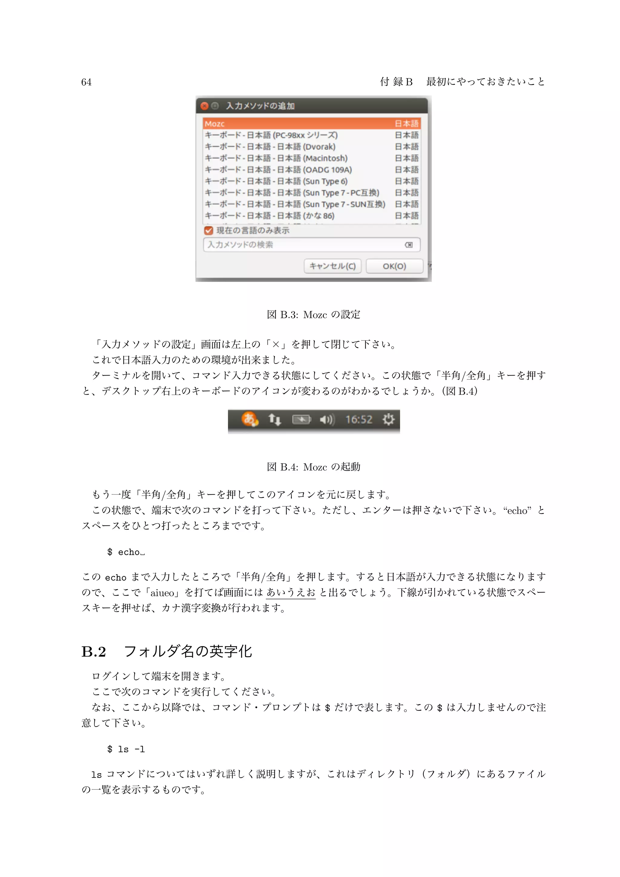 64 付 録 B 最初にやっておきたいこと
図 B.3: Mozc の設定
「入力メソッドの設定」画面は左上の「×」を押して閉じて下さい。
これで日本語入力のための環境が出来ました。
ターミナルを開いて、コマンド入力できる状態にしてください。この状態で「半角/全角」キーを押す
と、デスクトップ右上のキーボードのアイコンが変わるのがわかるでしょうか。（図 B.4）
図 B.4: Mozc の起動
もう一度「半角/全角」キーを押してこのアイコンを元に戻します。
この状態で、端末で次のコマンドを打って下さい。ただし、エンターは押さないで下さい。“echo” と
スペースをひとつ打ったところまでです。
$ echo
この echo まで入力したところで「半角/全角」を押します。すると日本語が入力できる状態になります
ので、ここで「aiueo」を打てば画面には あいうえお と出るでしょう。下線が引かれている状態でスペー
スキーを押せば、カナ漢字変換が行われます。
B.2 フォルダ名の英字化
ログインして端末を開きます。
ここで次のコマンドを実行してください。
なお、ここから以降では、コマンド・プロンプトは $ だけで表します。この $ は入力しませんので注
意して下さい。
$ ls -l
ls コマンドについてはいずれ詳しく説明しますが、これはディレクトリ（フォルダ）にあるファイル
の一覧を表示するものです。
 