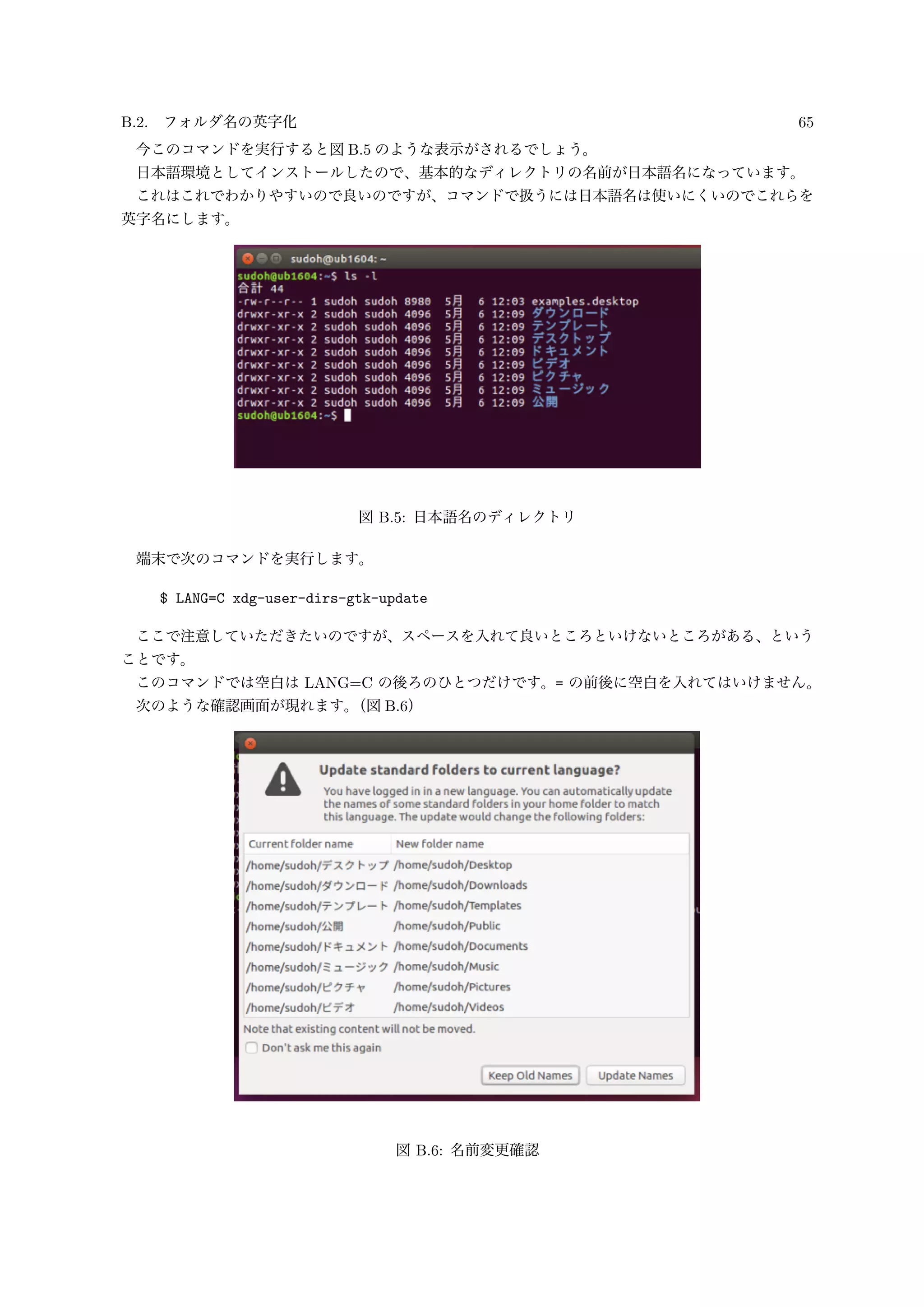 B.2. フォルダ名の英字化 65
今このコマンドを実行すると図 B.5 のような表示がされるでしょう。
日本語環境としてインストールしたので、基本的なディレクトリの名前が日本語名になっています。
これはこれでわかりやすいので良いのですが、コマンドで扱うには日本語名は使いにくいのでこれらを
英字名にします。
図 B.5: 日本語名のディレクトリ
端末で次のコマンドを実行します。
$ LANG=C xdg-user-dirs-gtk-update
ここで注意していただきたいのですが、スペースを入れて良いところといけないところがある、という
ことです。
このコマンドでは空白は LANG=C の後ろのひとつだけです。= の前後に空白を入れてはいけません。
次のような確認画面が現れます。（図 B.6）
図 B.6: 名前変更確認
 
