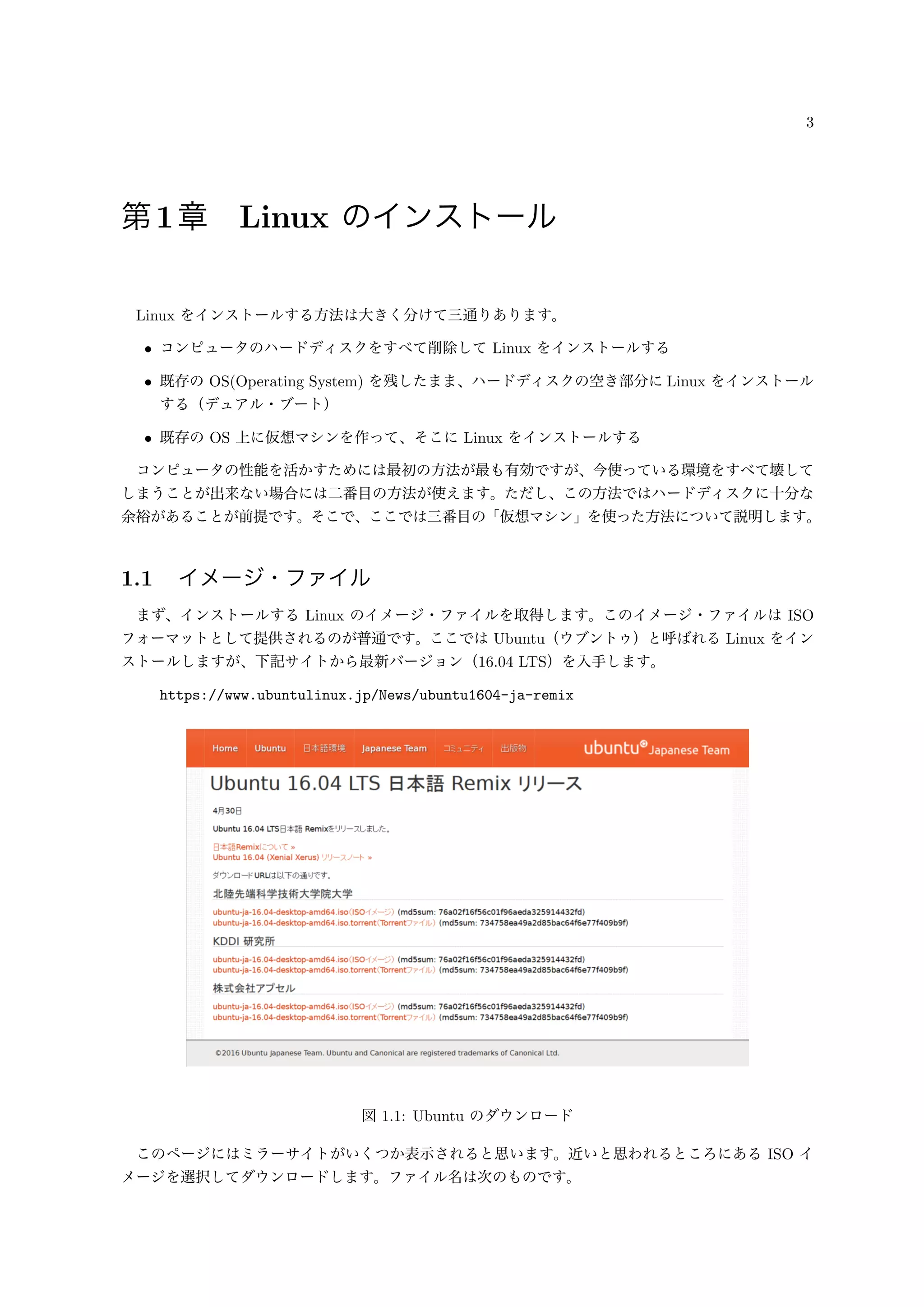3
第1章 Linux のインストール
Linux をインストールする方法は大きく分けて三通りあります。
• コンピュータのハードディスクをすべて削除して Linux をインストールする
• 既存の OS(Operating System) を残したまま、ハードディスクの空き部分に Linux をインストール
する（デュアル・ブート）
• 既存の OS 上に仮想マシンを作って、そこに Linux をインストールする
コンピュータの性能を活かすためには最初の方法が最も有効ですが、今使っている環境をすべて壊して
しまうことが出来ない場合には二番目の方法が使えます。ただし、この方法ではハードディスクに十分な
余裕があることが前提です。そこで、ここでは三番目の「仮想マシン」を使った方法について説明します。
1.1 イメージ・ファイル
まず、インストールする Linux のイメージ・ファイルを取得します。このイメージ・ファイルは ISO
フォーマットとして提供されるのが普通です。ここでは Ubuntu（ウブントゥ）と呼ばれる Linux をイン
ストールしますが、下記サイトから最新バージョン（16.04 LTS）を入手します。
https://www.ubuntulinux.jp/News/ubuntu1604-ja-remix
図 1.1: Ubuntu のダウンロード
このページにはミラーサイトがいくつか表示されると思います。近いと思われるところにある ISO イ
メージを選択してダウンロードします。ファイル名は次のものです。
 