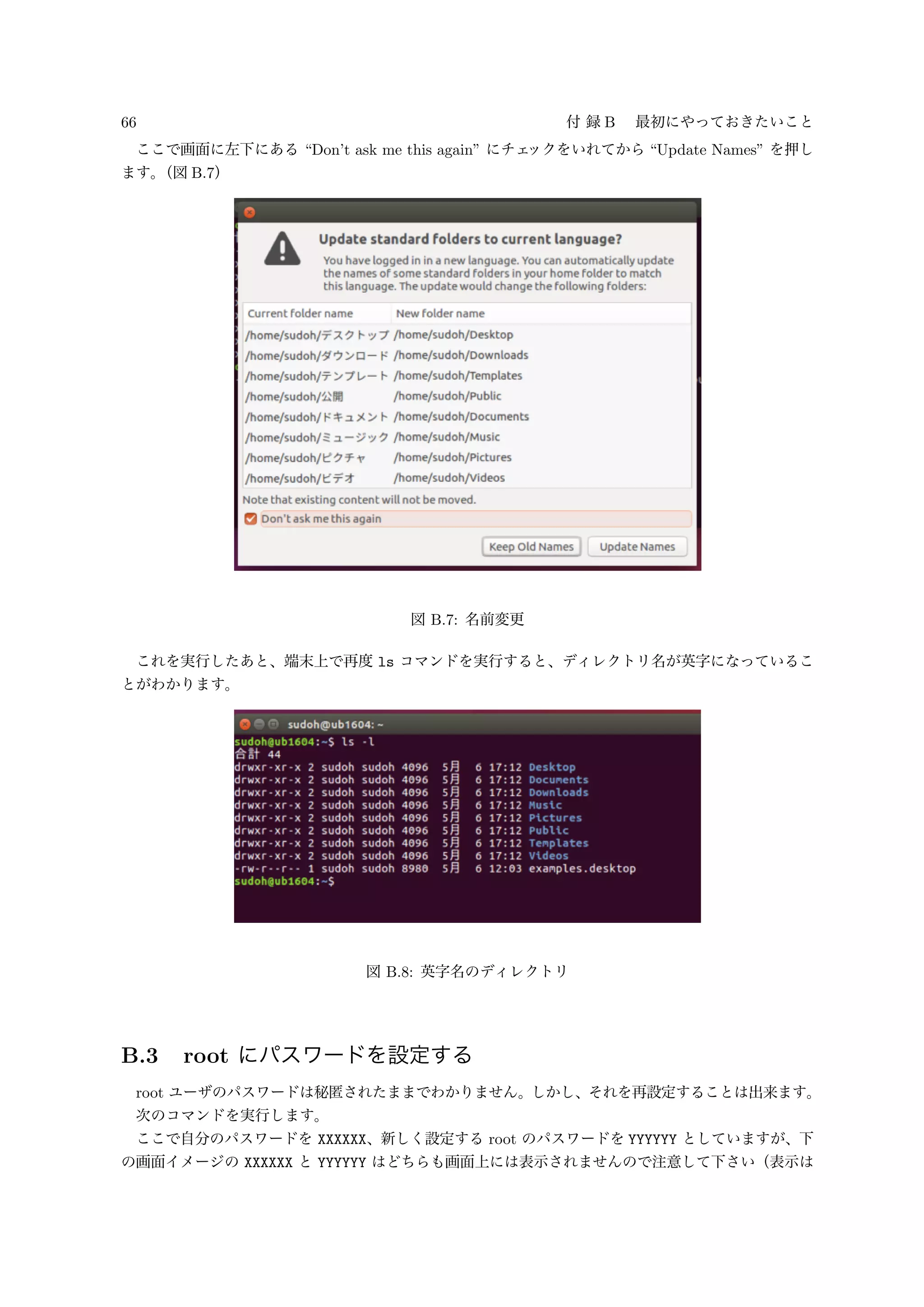 66 付 録 B 最初にやっておきたいこと
ここで画面に左下にある “Don’t ask me this again” にチェックをいれてから “Update Names” を押し
ます。（図 B.7）
図 B.7: 名前変更
これを実行したあと、端末上で再度 ls コマンドを実行すると、ディレクトリ名が英字になっているこ
とがわかります。
図 B.8: 英字名のディレクトリ
B.3 root にパスワードを設定する
root ユーザのパスワードは秘匿されたままでわかりません。しかし、それを再設定することは出来ます。
次のコマンドを実行します。
ここで自分のパスワードを XXXXXX、新しく設定する root のパスワードを YYYYYY としていますが、下
の画面イメージの XXXXXX と YYYYYY はどちらも画面上には表示されませんので注意して下さい（表示は
 