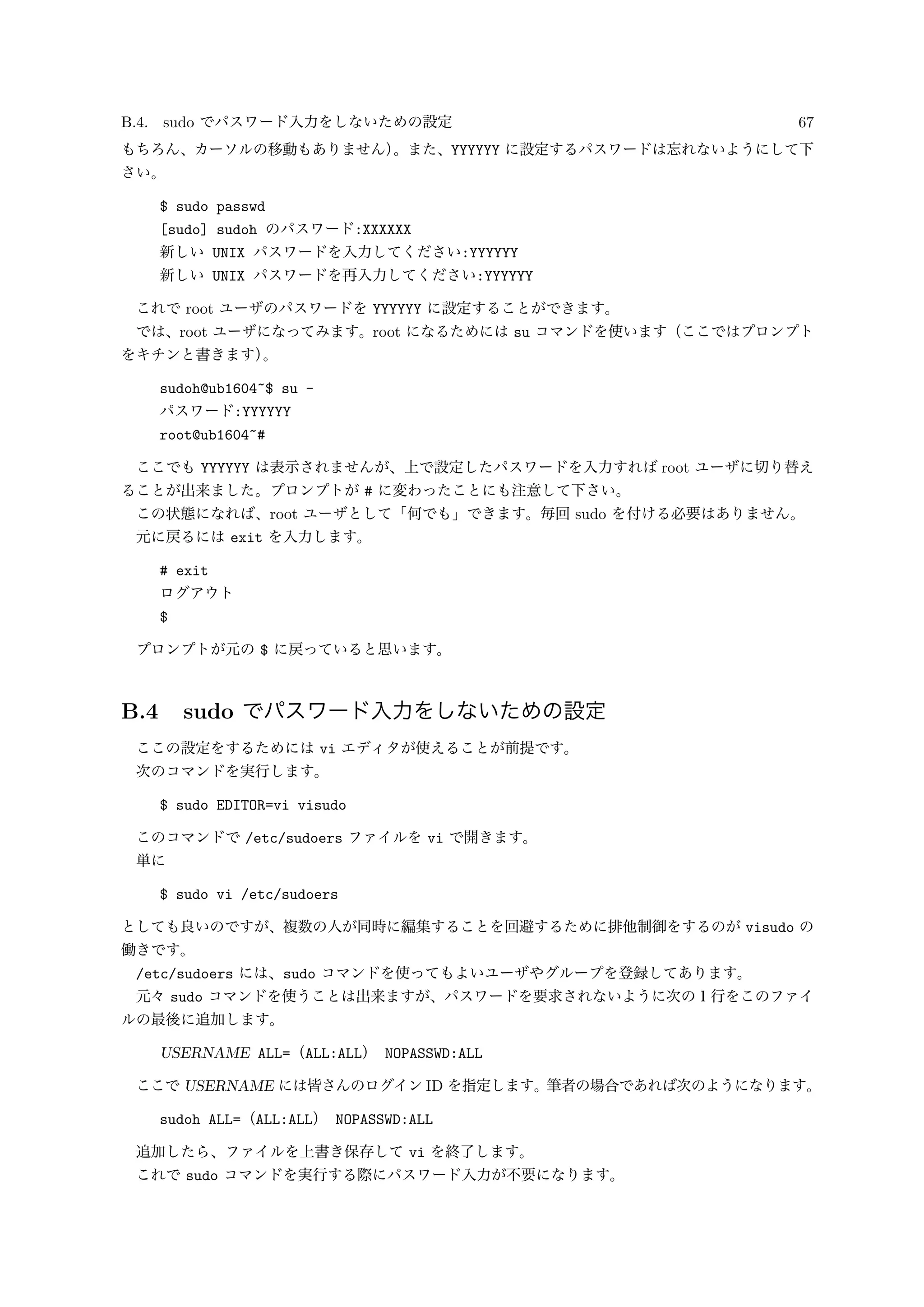 B.4. sudo でパスワード入力をしないための設定 67
もちろん、カーソルの移動もありません）。また、YYYYYY に設定するパスワードは忘れないようにして下
さい。
$ sudo passwd
[sudo] sudoh のパスワード:XXXXXX
新しい UNIX パスワードを入力してください:YYYYYY
新しい UNIX パスワードを再入力してください:YYYYYY
これで root ユーザのパスワードを YYYYYY に設定することができます。
では、root ユーザになってみます。root になるためには su コマンドを使います（ここではプロンプト
をキチンと書きます）。
sudoh@ub1604~$ su -
パスワード:YYYYYY
root@ub1604~#
ここでも YYYYYY は表示されませんが、上で設定したパスワードを入力すれば root ユーザに切り替え
ることが出来ました。プロンプトが # に変わったことにも注意して下さい。
この状態になれば、root ユーザとして「何でも」できます。毎回 sudo を付ける必要はありません。
元に戻るには exit を入力します。
# exit
ログアウト
$
プロンプトが元の $ に戻っていると思います。
B.4 sudo でパスワード入力をしないための設定
ここの設定をするためには vi エディタが使えることが前提です。
次のコマンドを実行します。
$ sudo EDITOR=vi visudo
このコマンドで /etc/sudoers ファイルを vi で開きます。
単に
$ sudo vi /etc/sudoers
としても良いのですが、複数の人が同時に編集することを回避するために排他制御をするのが visudo の
働きです。
/etc/sudoers には、sudo コマンドを使ってもよいユーザやグループを登録してあります。
元々 sudo コマンドを使うことは出来ますが、パスワードを要求されないように次の１行をこのファイ
ルの最後に追加します。
USERNAME ALL=（ALL:ALL） NOPASSWD:ALL
ここで USERNAME には皆さんのログイン ID を指定します。筆者の場合であれば次のようになります。
sudoh ALL=（ALL:ALL） NOPASSWD:ALL
追加したら、ファイルを上書き保存して vi を終了します。
これで sudo コマンドを実行する際にパスワード入力が不要になります。
 