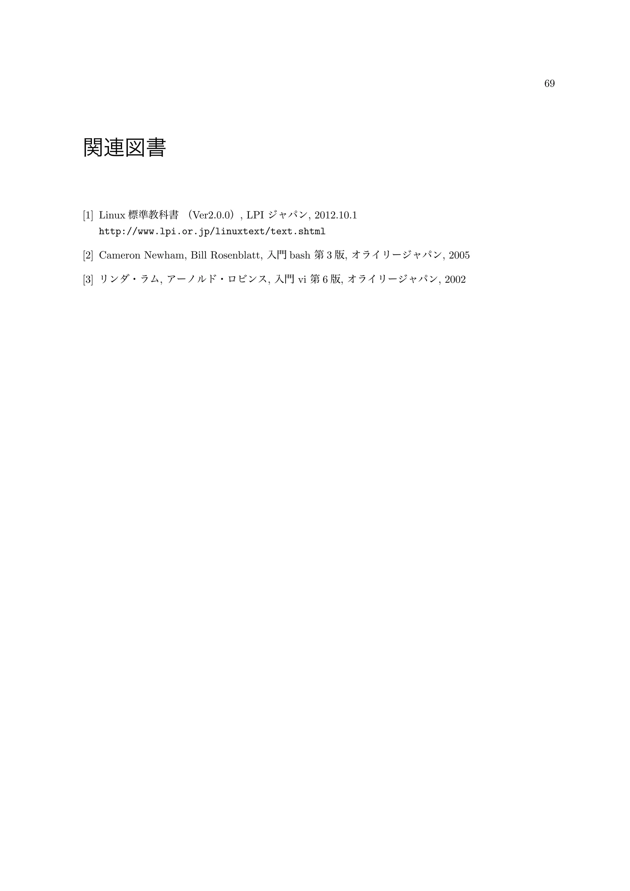 69
関連図書
[1] Linux 標準教科書 （Ver2.0.0）, LPI ジャパン, 2012.10.1
http://www.lpi.or.jp/linuxtext/text.shtml
[2] Cameron Newham, Bill Rosenblatt, 入門 bash 第 3 版, オライリージャパン, 2005
[3] リンダ・ラム, アーノルド・ロビンス, 入門 vi 第 6 版, オライリージャパン, 2002
 
