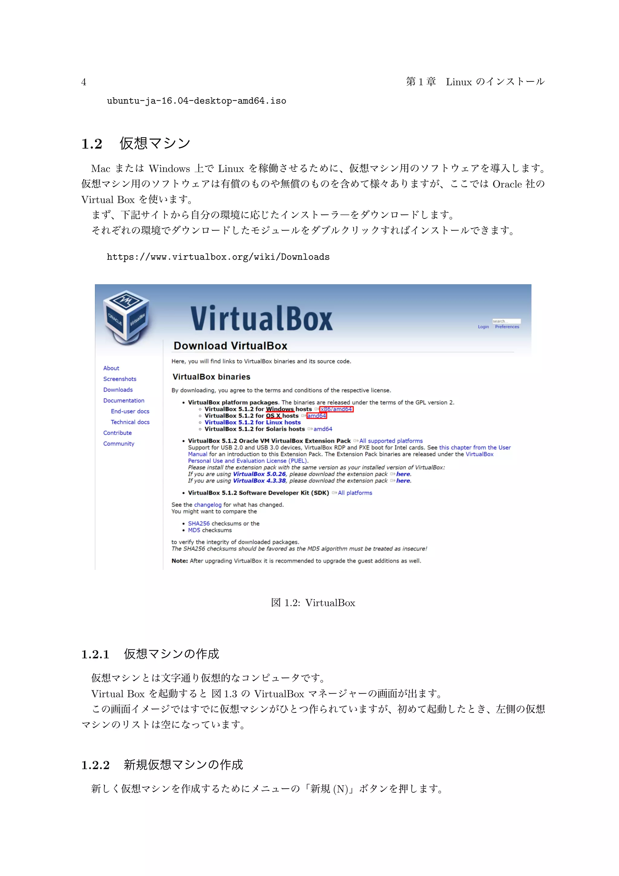 4 第 1 章 Linux のインストール
ubuntu-ja-16.04-desktop-amd64.iso
1.2 仮想マシン
Mac または Windows 上で Linux を稼働させるために、仮想マシン用のソフトウェアを導入します。
仮想マシン用のソフトウェアは有償のものや無償のものを含めて様々ありますが、ここでは Oracle 社の
Virtual Box を使います。
まず、下記サイトから自分の環境に応じたインストーラ―をダウンロードします。
それぞれの環境でダウンロードしたモジュールをダブルクリックすればインストールできます。
https://www.virtualbox.org/wiki/Downloads
図 1.2: VirtualBox
1.2.1 仮想マシンの作成
仮想マシンとは文字通り仮想的なコンピュータです。
Virtual Box を起動すると 図 1.3 の VirtualBox マネージャーの画面が出ます。
この画面イメージではすでに仮想マシンがひとつ作られていますが、初めて起動したとき、左側の仮想
マシンのリストは空になっています。
1.2.2 新規仮想マシンの作成
新しく仮想マシンを作成するためにメニューの「新規 (N)」ボタンを押します。
 
