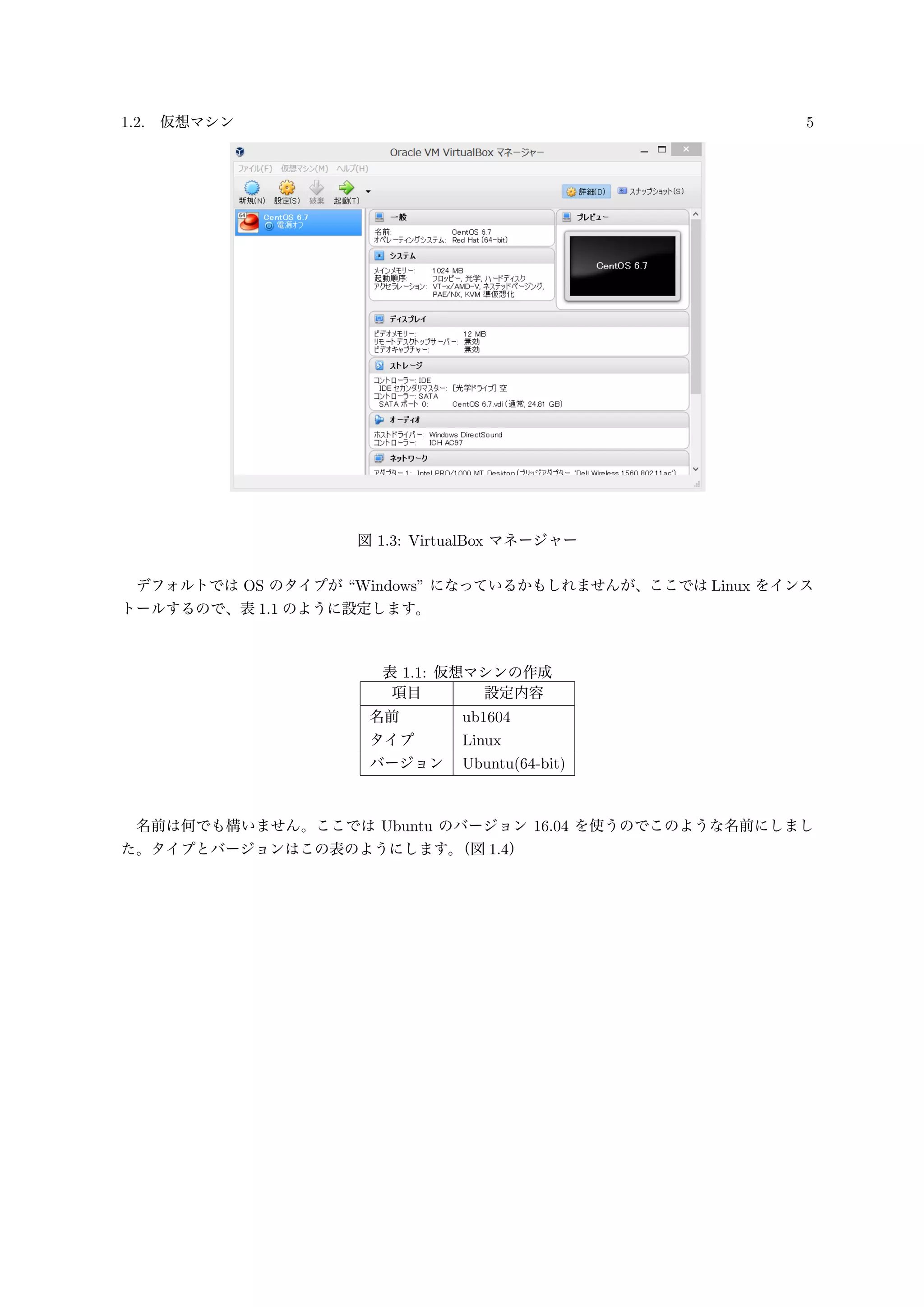 1.2. 仮想マシン 5
図 1.3: VirtualBox マネージャー
デフォルトでは OS のタイプが “Windows” になっているかもしれませんが、ここでは Linux をインス
トールするので、表 1.1 のように設定します。
表 1.1: 仮想マシンの作成
項目 設定内容
名前 ub1604
タイプ Linux
バージョン Ubuntu(64-bit)
名前は何でも構いません。ここでは Ubuntu のバージョン 16.04 を使うのでこのような名前にしまし
た。タイプとバージョンはこの表のようにします。（図 1.4）
 