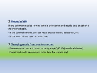  Modes in VIM
There are two modes in vim. One is the command mode and another is
the insert mode.
• In the command mode, user can move around the file, delete text, etc.
• In the insert mode, user can insert text.
 Changing mode from one to another
• From command mode to insert mode type a/A/i/I/o/O ( see details below)
• From insert mode to command mode type Esc (escape key)
 