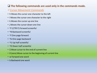  The following commands are used only in the commands mode.
Cursor Movement Commands
• h Moves the cursor one character to the left
• l Moves the cursor one character to the right
• k Moves the cursor up one line
• j Moves the cursor down one line
• ^F (CTRl F) Forward screenful
• ^B Backward screenful
• ^f One page forward
• ^b One page backward
• ^U Up half screenful
• ^D Down half screenful
• $ Move cursor to the end of current line
• 0 (zero) Move cursor to the beginning of current line
• w Forward one word
• b Backward one word
 