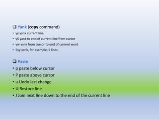 Yank (copy command)
• yy yank current line
• y$ yank to end of current line from cursor
• yw yank from cursor to end of current word
• 5yy yank, for example, 5 lines
 Paste
• p paste below cursor
• P paste above cursor
• u Undo last change
• U Restore line
• J Join next line down to the end of the current line
 