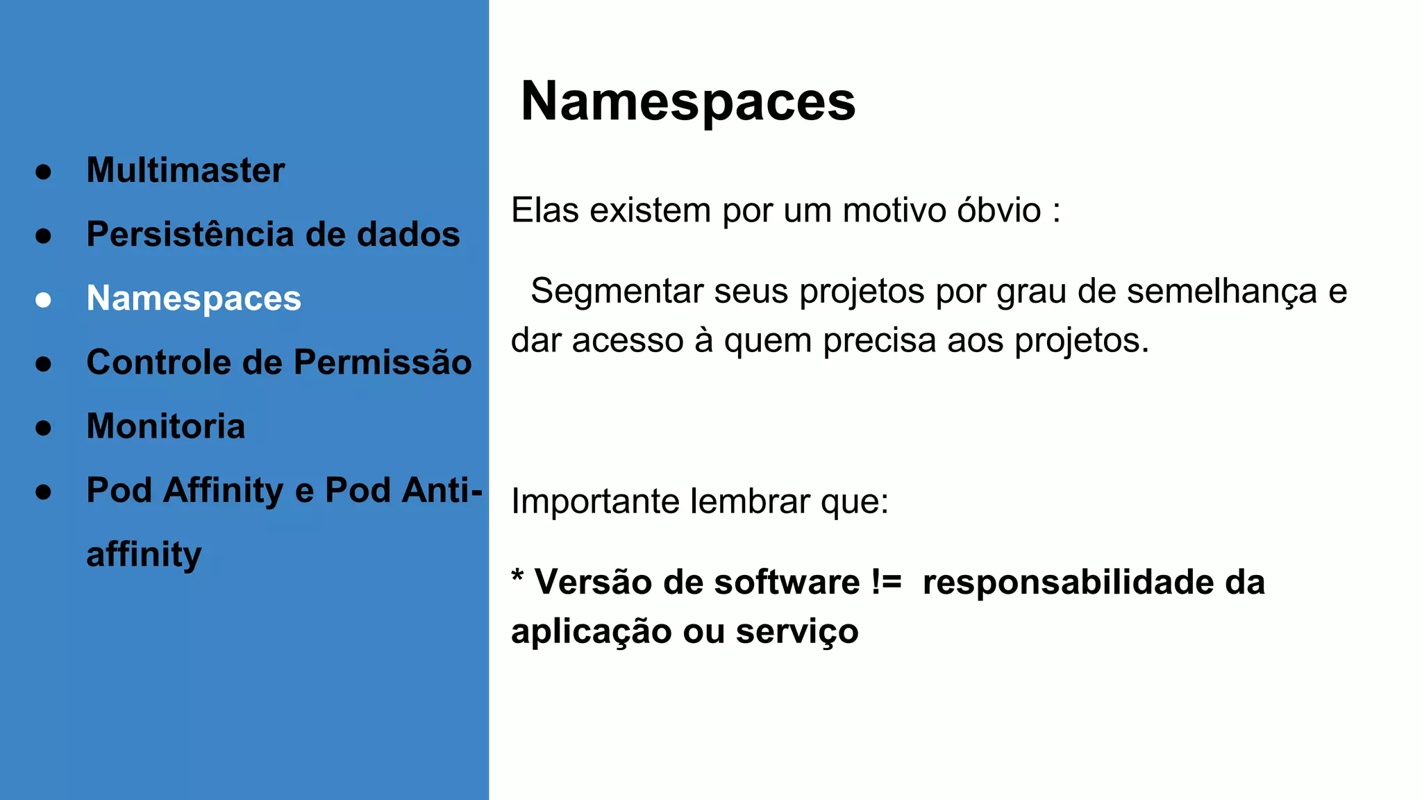 Namespaces
Elas existem por um motivo óbvio :
Segmentar seus projetos por grau de semelhança e
dar acesso à quem precisa aos projetos.
Importante lembrar que:
* Versão de software != responsabilidade da
aplicação ou serviço
● Multimaster
● Persistência de dados
● Namespaces
● Controle de Permissão
● Monitoria
● Pod Affinity e Pod Anti-
affinity
 