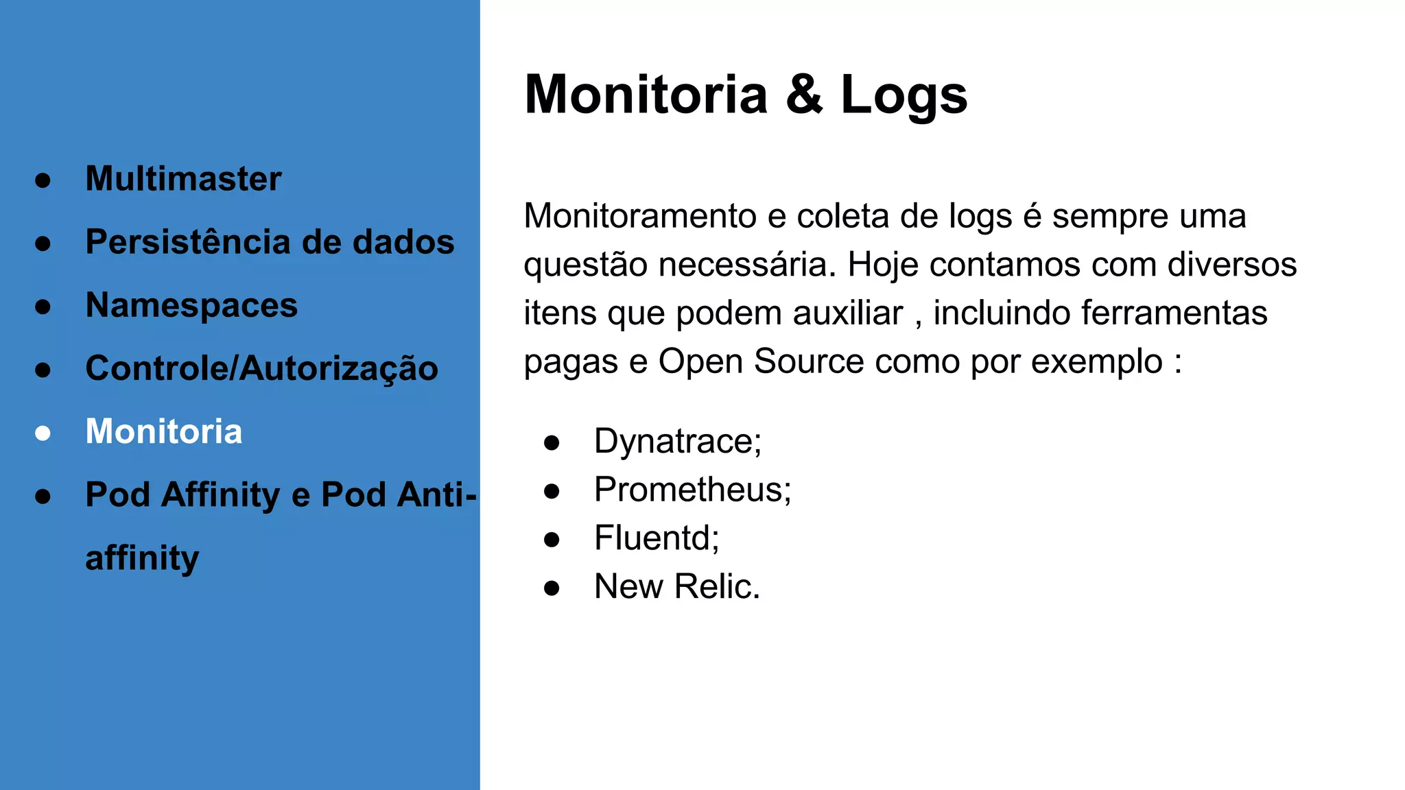 Monitoria & Logs
Monitoramento e coleta de logs é sempre uma
questão necessária. Hoje contamos com diversos
itens que podem auxiliar , incluindo ferramentas
pagas e Open Source como por exemplo :
● Dynatrace;
● Prometheus;
● Fluentd;
● New Relic.
● Multimaster
● Persistência de dados
● Namespaces
● Controle/Autorização
● Monitoria
● Pod Affinity e Pod Anti-
affinity
 