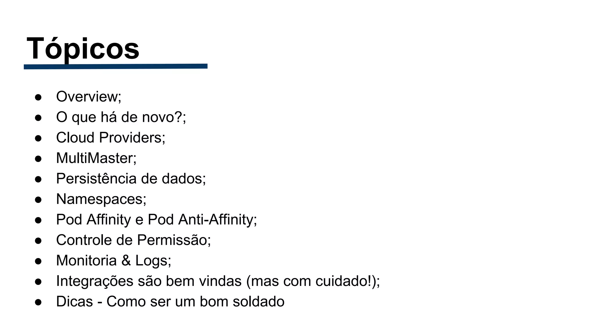 Tópicos
● Overview;
● O que há de novo?;
● Cloud Providers;
● MultiMaster;
● Persistência de dados;
● Namespaces;
● Pod Affinity e Pod Anti-Affinity;
● Controle de Permissão;
● Monitoria & Logs;
● Integrações são bem vindas (mas com cuidado!);
● Dicas - Como ser um bom soldado
 