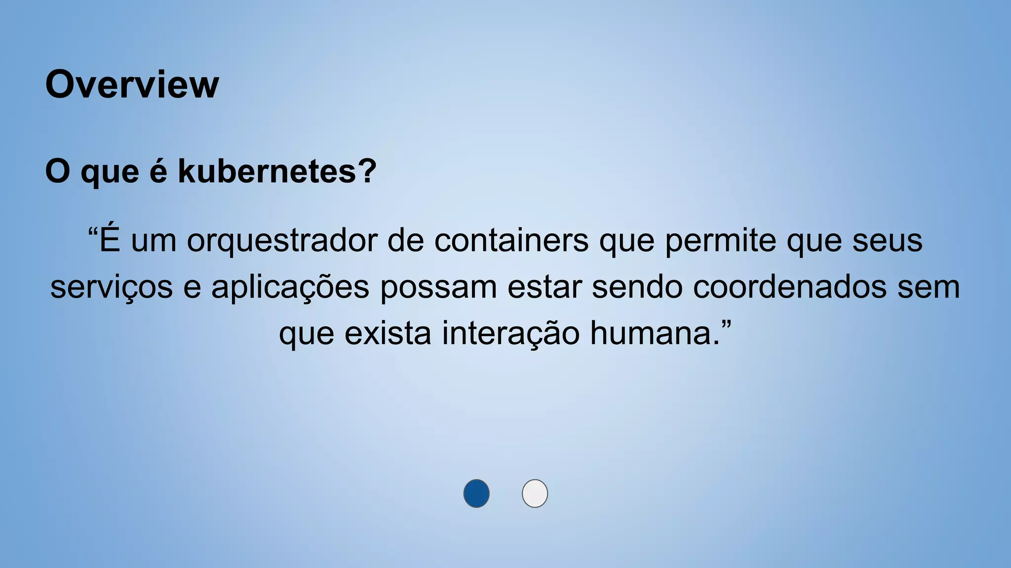 Overview
O que é kubernetes?
“É um orquestrador de containers que permite que seus
serviços e aplicações possam estar sendo coordenados sem
que exista interação humana.”
 