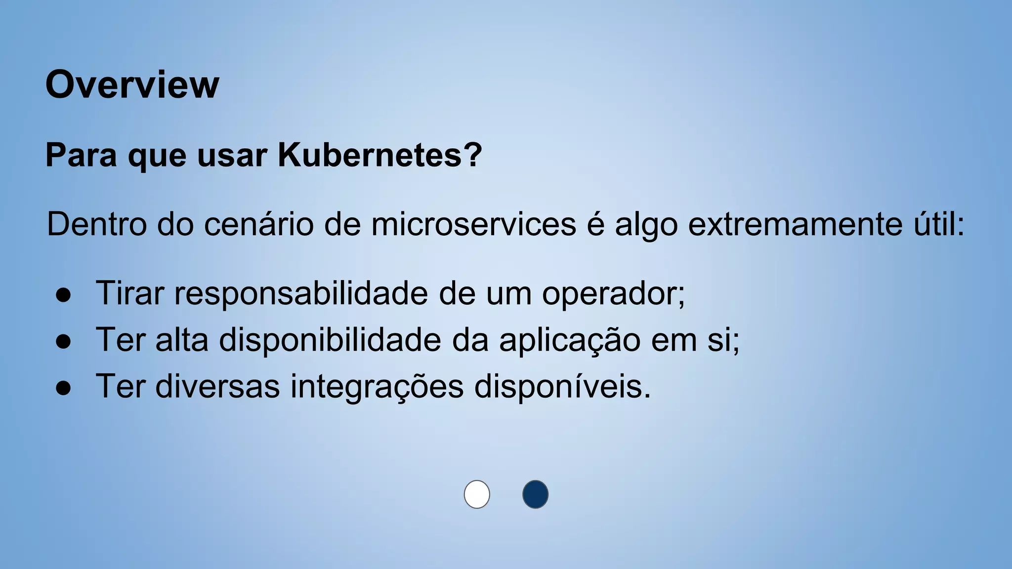 Overview
Para que usar Kubernetes?
Dentro do cenário de microservices é algo extremamente útil:
● Tirar responsabilidade de um operador;
● Ter alta disponibilidade da aplicação em si;
● Ter diversas integrações disponíveis.
 