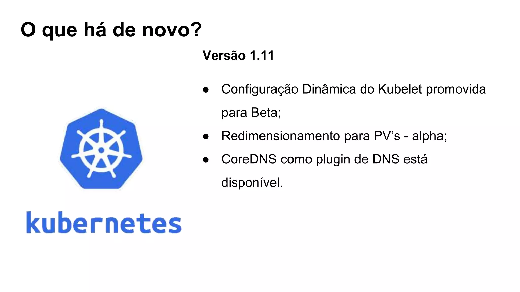 O que há de novo?
Versão 1.11
● Configuração Dinâmica do Kubelet promovida
para Beta;
● Redimensionamento para PV’s - alpha;
● CoreDNS como plugin de DNS está
disponível.
 