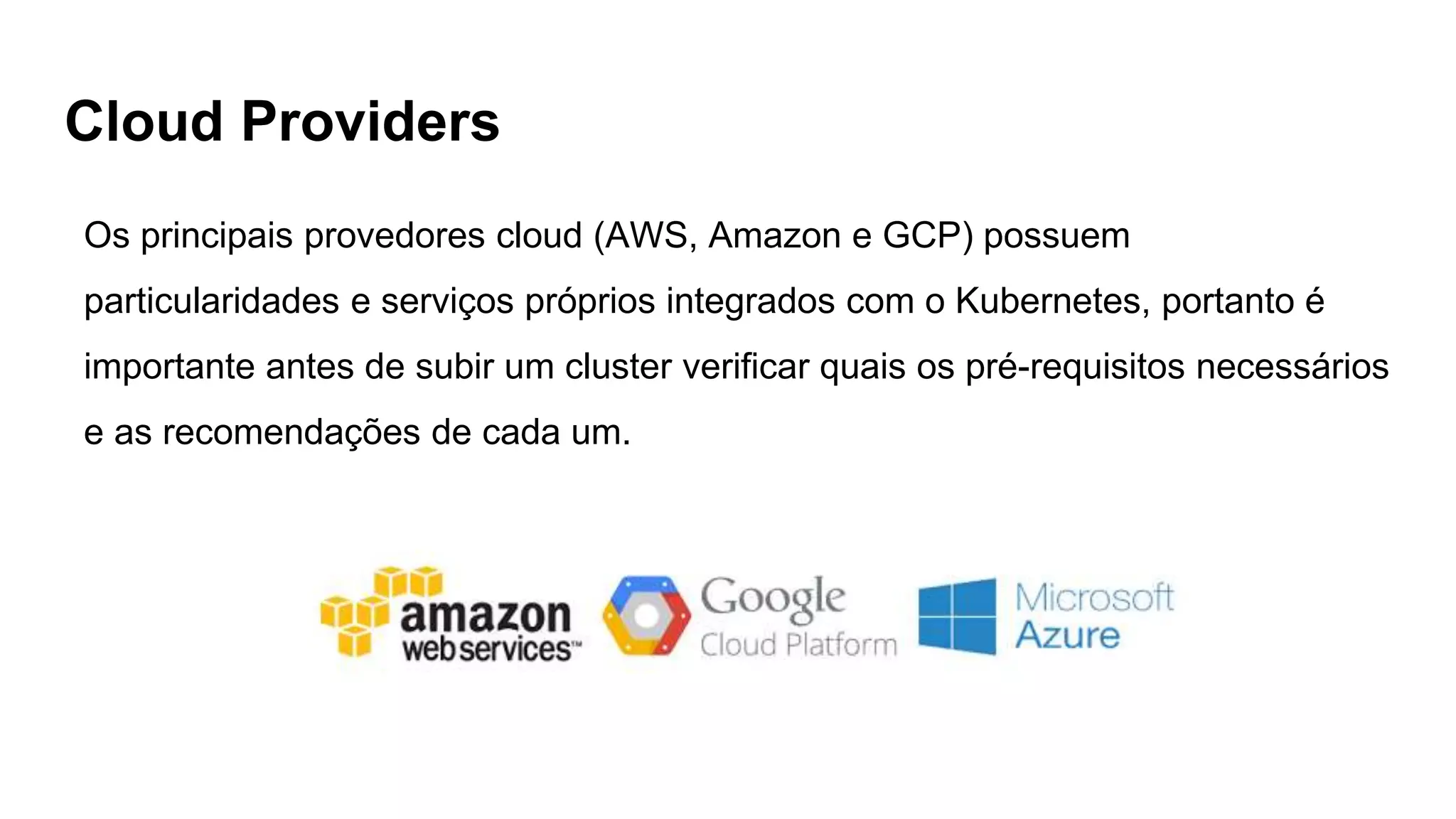 Cloud Providers
Os principais provedores cloud (AWS, Amazon e GCP) possuem
particularidades e serviços próprios integrados com o Kubernetes, portanto é
importante antes de subir um cluster verificar quais os pré-requisitos necessários
e as recomendações de cada um.
 