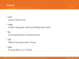 Tools III



I sort
  sortiert zeilenweise
I uniq
  entfernt doppelte aufeinanderfolgende Zeilen
I bc
  Kommandozeilen-Taschenrechner
I od
  Oktal/Hexadezimaler Dump
I seq
  Erzeugt Reihe von Zahlen


                                                 Mayflower GmbH I 10
 